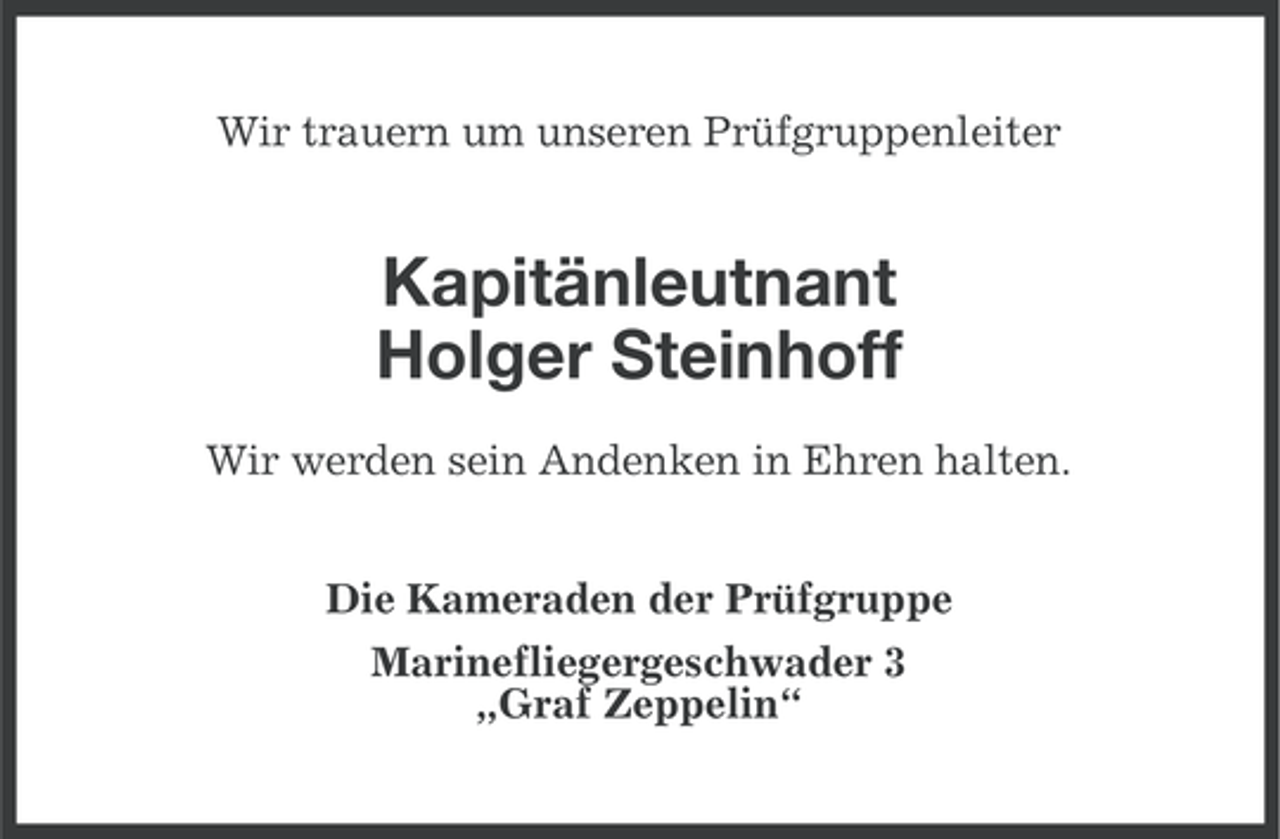 <p>Wir trauern um unseren Prüfgruppenleiter</p><p>Kapitänleutnant<br />Holger Steinhoff<br />Wir werden sein Andenken in Ehren halten.<br />Die Kameraden der Prüfgruppe<br />Marinefliegergeschwader 3<br />„Graf Zeppelin“</p>