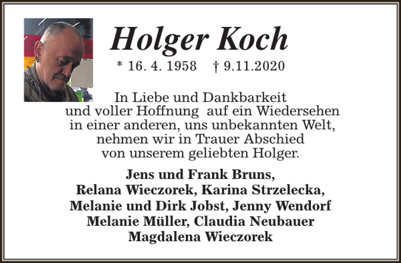 <p>Holger Koch<br />* 16. 4. 1958</p><p>† 9.11.2020</p><p>In Liebe und Dankbarkeit<br />und voller Hoffnung auf ein Wiedersehen<br />in einer anderen, uns unbekannten Welt,<br />nehmen wir in Trauer Abschied<br />von unserem geliebten Holger.<br />Jens und Frank Bruns,<br />Relana Wieczorek, Karina Strzelecka,<br />Melanie und Dirk Jobst, Jenny Wendorf<br />Melanie Müller, Claudia Neubauer<br />Magdalena Wieczorek</p>