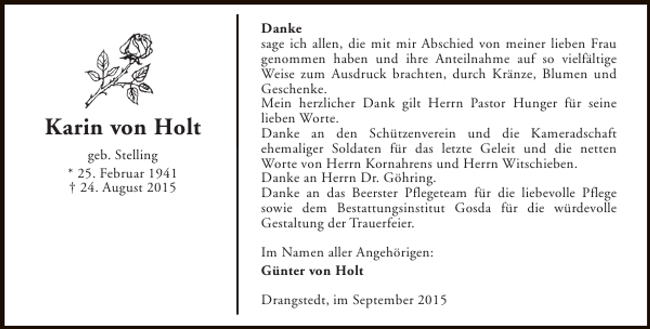 <p>Karin von Holt<br />geb. Stelling<br />* 25. Februar 1941<br />† 24. August 2015</p><p>Danke<br />sage ich allen, die mit mir Abschied von meiner lieben Frau<br />genommen haben und ihre Anteilnahme auf so vielfältige<br />Weise zum Ausdruck brachten, durch Kränze, Blumen und<br />Geschenke.<br />Mein herzlicher Dank gilt Herrn Pastor Hunger für seine<br />lieben Worte.<br />Danke an den Schützenverein und die Kameradschaft<br />ehemaliger Soldaten für das letzte Geleit und die netten<br />Worte von Herrn Kornahrens und Herrn Witschieben.<br />Danke an Herrn Dr. Göhring.<br />Danke an das Beerster Pflegeteam für die liebevolle Pflege<br />sowie dem Bestattungsinstitut Gosda für die würdevolle<br />Gestaltung der Trauerfeier.<br />Im Namen aller Angehörigen:<br />Günter von Holt<br />Drangstedt, im September 2015</p>