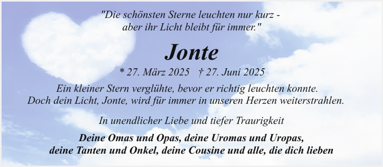 <p>"Die schönsten Sterne leuchten nur kurz aber ihr Licht bleibt für immer."</p><p>Jonte</p><p>* 27. März 2025 † 27. Juni 2025<br />Ein kleiner Stern verglühte, bevor er richtig leuchten konnte.<br />Doch dein Licht, Jonte, wird für immer in unseren Herzen weiterstrahlen.<br />In unendlicher Liebe und tiefer Traurigkeit<br />Deine Omas und Opas, deine Uromas und Uropas,<br />deine Tanten und Onkel, deine Cousine und alle, die dich lieben</p>