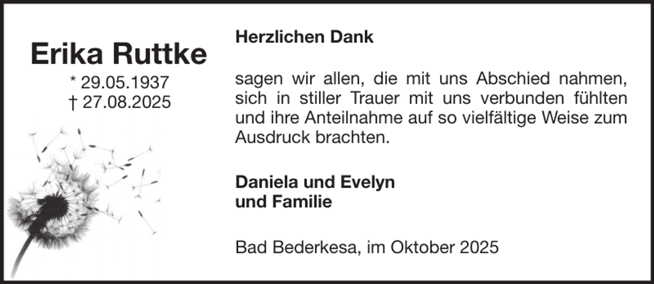 <p>Erika Ruttke<br />* 29.05.1937<br />† 27.08.2025</p><p>Herzlichen Dank<br />sagen wir allen, die mit uns Abschied nahmen,<br />sich in stiller Trauer mit uns verbunden fühlten<br />und ihre Anteilnahme auf so vielfältige Weise zum<br />Ausdruck brachten.<br />Daniela und Evelyn<br />und Familie<br />Bad Bederkesa, im Oktober 2025</p>