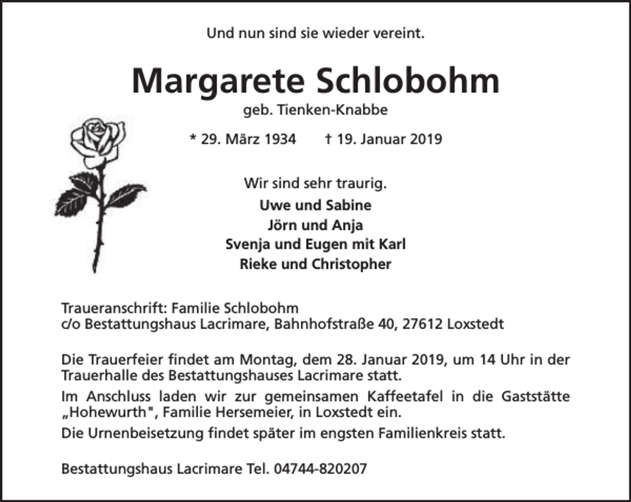 <p>Und nun sind sie wieder vereint.</p><p>Margarete Schlobohm<br />geb. Tienken-Knabbe</p><p>* 29. März 1934</p><p>† 19. Januar 2019</p><p>Wir sind sehr traurig.<br />Uwe und Sabine<br />Jörn und Anja<br />Svenja und Eugen mit Karl<br />Rieke und Christopher<br />Traueranschrift: Familie Schlobohm<br />c/o Bestattungshaus Lacrimare, Bahnhofstraße 40, 27612 Loxstedt<br />Die Trauerfeier findet am Montag, dem 28. Januar 2019, um 14 Uhr in der<br />Trauerhalle des Bestattungshauses Lacrimare statt.<br />Im Anschluss laden wir zur gemeinsamen Kaffeetafel in die Gaststätte<br />„Hohewurth", Familie Hersemeier, in Loxstedt ein.<br />Die Urnenbeisetzung findet später im engsten Familienkreis statt.<br />Bestattungshaus Lacrimare Tel. 04744-820207</p>