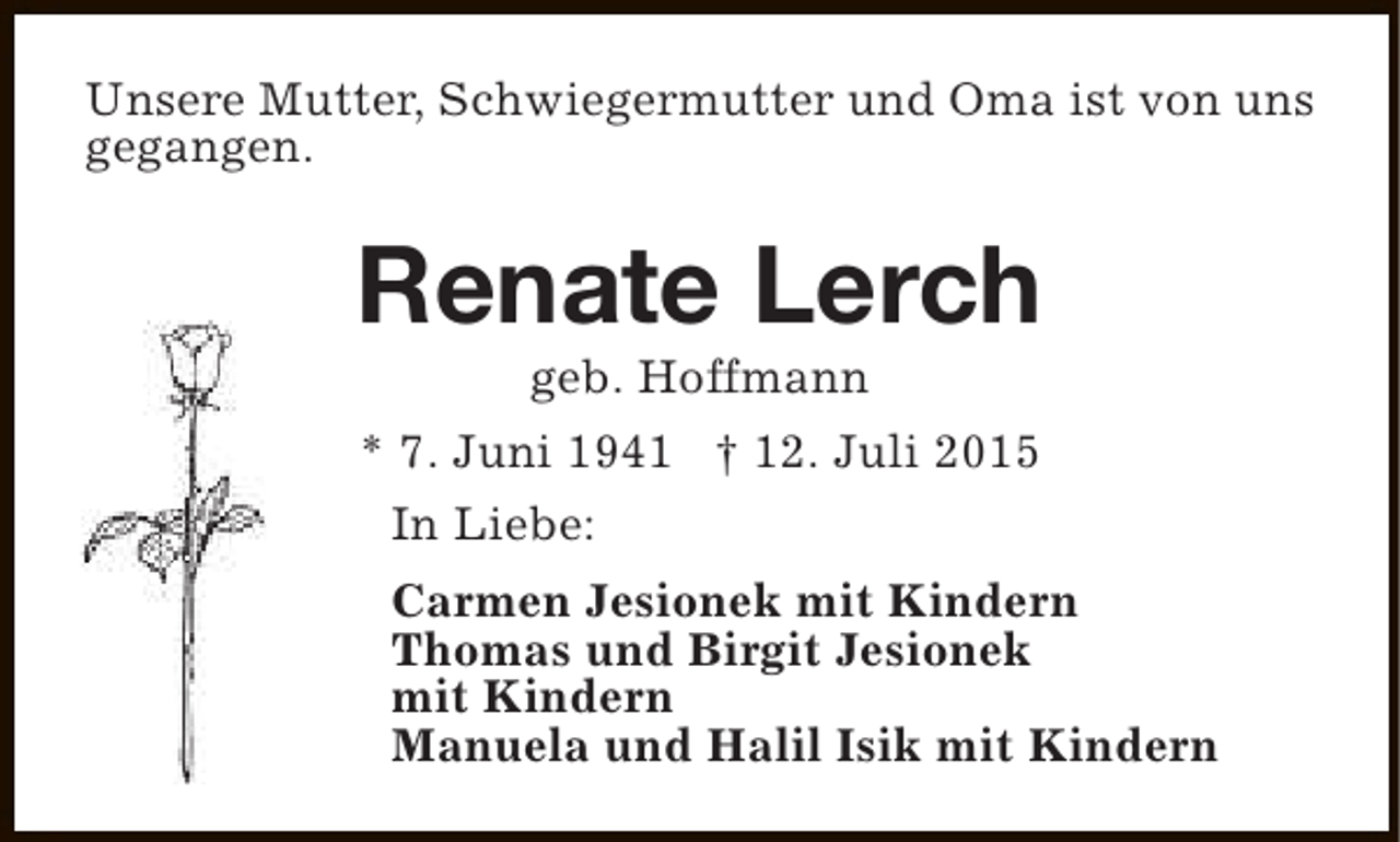<p>Unsere Mutter, Schwiegermutter und Oma ist von uns<br />gegangen.</p><p>Renate Lerch<br />geb. Hoffmann</p><p>* 7. Juni 1941 † 12. Juli 2015<br />In Liebe:<br />Carmen Jesionek mit Kindern<br />Thomas und Birgit Jesionek<br />mit Kindern<br />Manuela und Halil Isik mit Kindern</p>