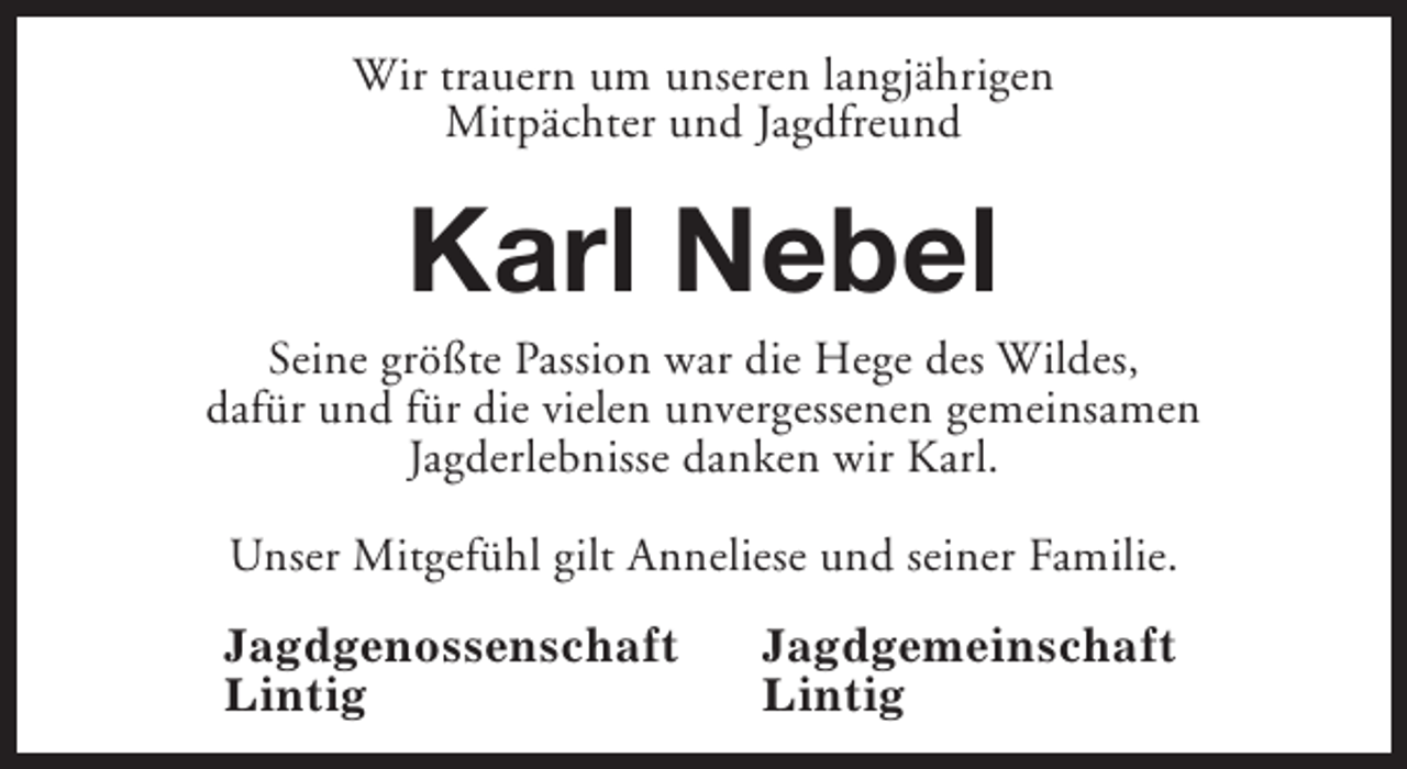 <p>Wir trauern um unseren langjährigen<br />Mitpächter und Jagdfreund</p><p>Karl Nebel</p><p>Seine größte Passion war die Hege des Wildes,<br />dafür und für die vielen unvergessenen gemeinsamen<br />Jagderlebnisse danken wir Karl.<br />Unser Mitgefühl gilt Anneliese und seiner Familie.<br />Jagdgenossenschaft<br />Lintig</p><p>Jagdgemeinschaft<br />Lintig</p>