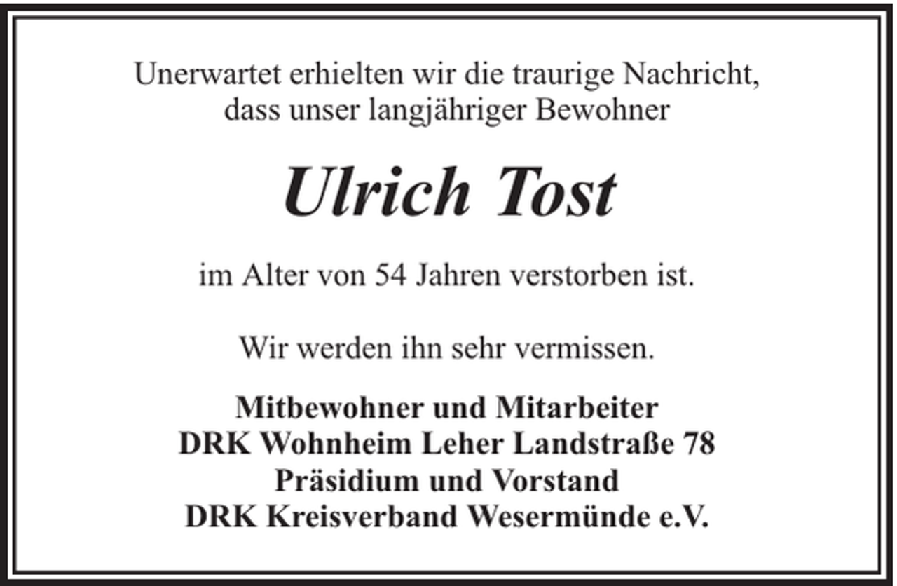 <p>Unerwartet erhielten wir die traurige Nachricht,<br />dass unser langjähriger Bewohner</p><p>Ulrich Tost<br />im Alter von 54 Jahren verstorben ist.<br />Wir werden ihn sehr vermissen.<br />Mitbewohner und Mitarbeiter<br />DRK Wohnheim Leher Landstraße 78<br />Präsidium und Vorstand<br />DRK Kreisverband Wesermünde e.V.</p>