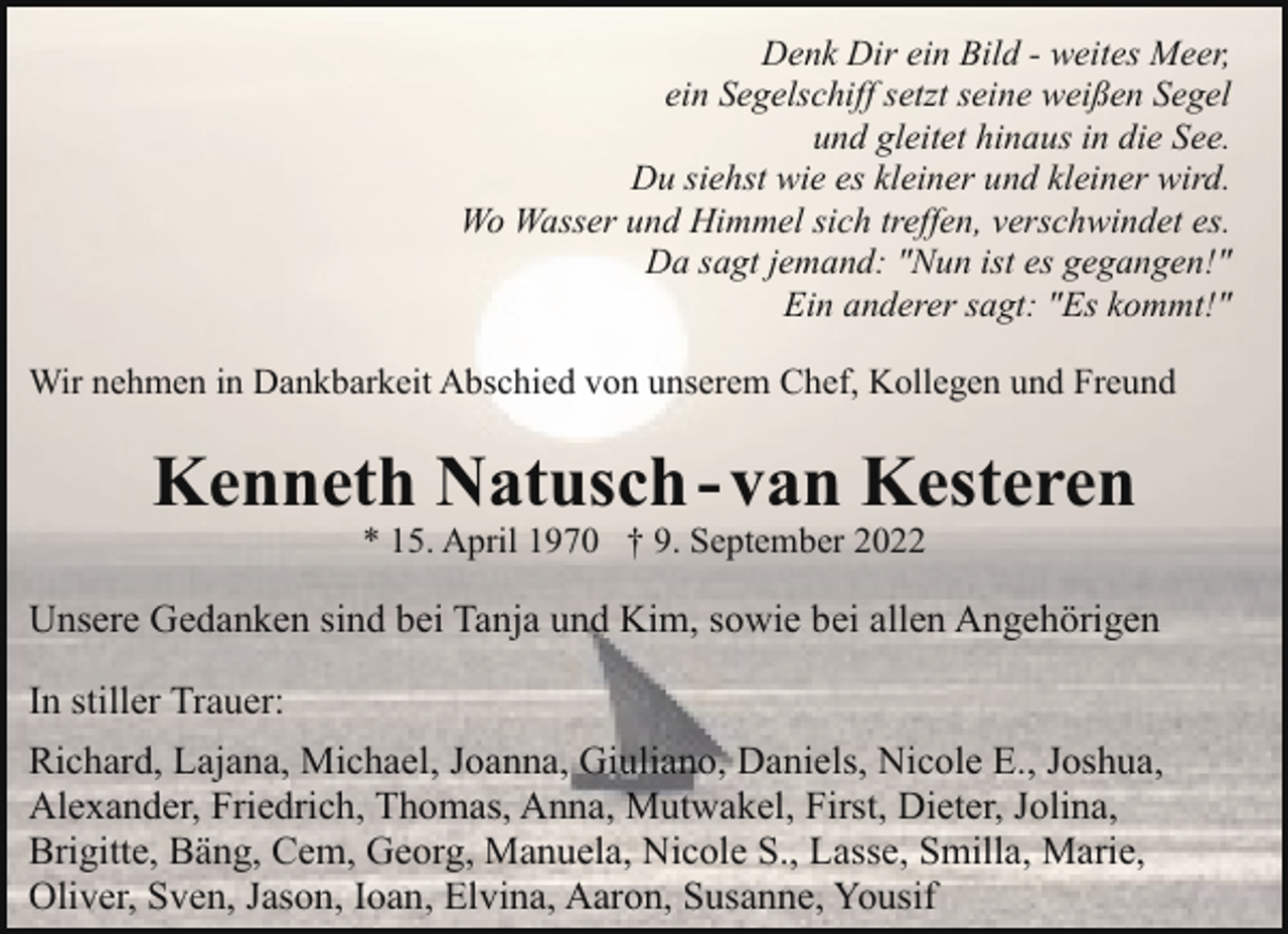 <p>Denk Dir ein Bild - weites Meer,<br />ein Segelschiff setzt seine weißen Segel<br />und gleitet hinaus in die See.<br />Du siehst wie es kleiner und kleiner wird.<br />Wo Wasser und Himmel sich treffen, verschwindet es.<br />Da sagt jemand: "Nun ist es gegangen!"<br />Ein anderer sagt: "Es kommt!"<br />Wir nehmen in Dankbarkeit Abschied von unserem Chef, Kollegen und Freund</p><p>Kenneth Natusch - van Kesteren<br />* 15. April 1970 † 9. September 2022</p><p>Unsere Gedanken sind bei Tanja und Kim, sowie bei allen Angehörigen<br />In stiller Trauer:<br />Richard, Lajana, Michael, Joanna, Giuliano, Daniels, Nicole E., Joshua,<br />Alexander, Friedrich, Thomas, Anna, Mutwakel, First, Dieter, Jolina,<br />Brigitte, Bäng, Cem, Georg, Manuela, Nicole S., Lasse, Smilla, Marie,<br />Oliver, Sven, Jason, Ioan, Elvina, Aaron, Susanne, Yousif</p>