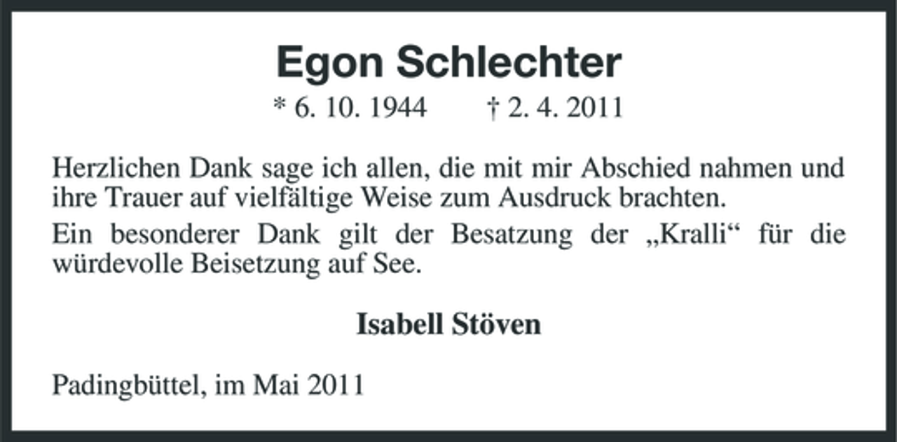 <p>Egon Schlechter<br />* 6. 10. 1944 † 2. 4. 2011 Herzlichen Dank sage ich allen, die mit mir Abschied nahmen und ihre Trauer auf vielfältige Weise zum Ausdruck brachten. Ein besonderer Dank gilt der Besatzung der „Kralli“ für die würdevolle Beisetzung auf See.</p><p>Isabell Stöven<br />Padingbüttel, im Mai 2011</p>