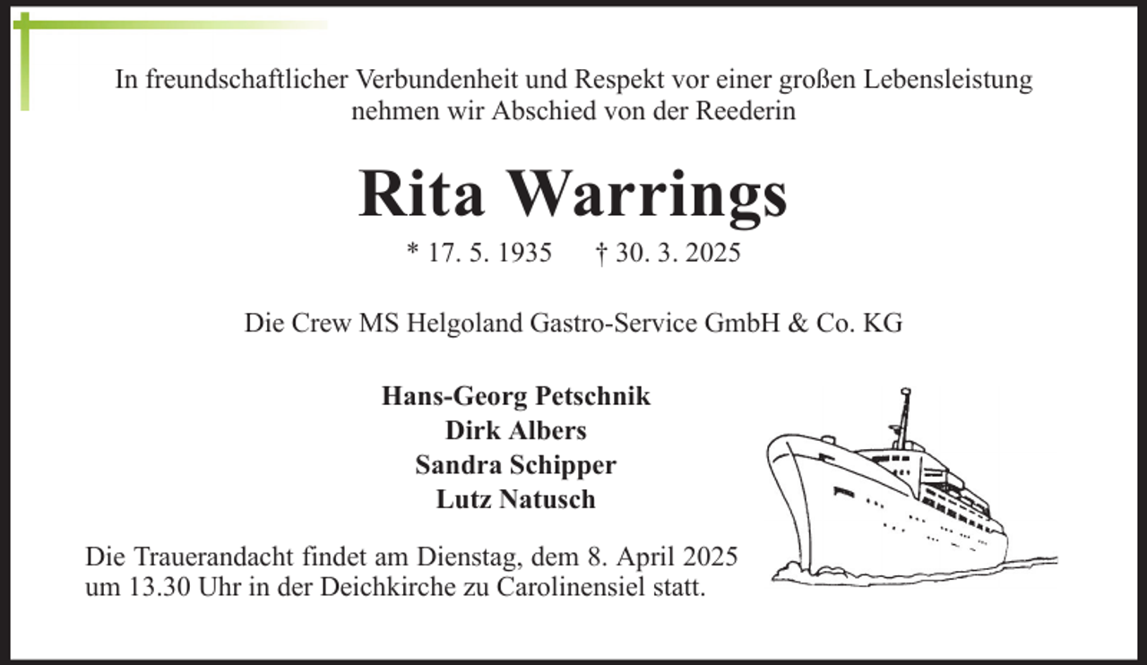 <p>In freundschaftlicher Verbundenheit und Respekt vor einer großen Lebensleistung<br />nehmen wir Abschied von der Reederin</p><p>Rita Warrings<br />* 17. 5. 1935</p><p>† 30. 3. 2025</p><p>Die Crew MS Helgoland Gastro-Service GmbH &amp; Co. KG<br />Hans-Georg Petschnik<br />Dirk Albers<br />Sandra Schipper<br />Lutz Natusch<br />Die Trauerandacht findet am Dienstag, dem 8. April 2025<br />um 13.30 Uhr in der Deichkirche zu Carolinensiel statt.</p>