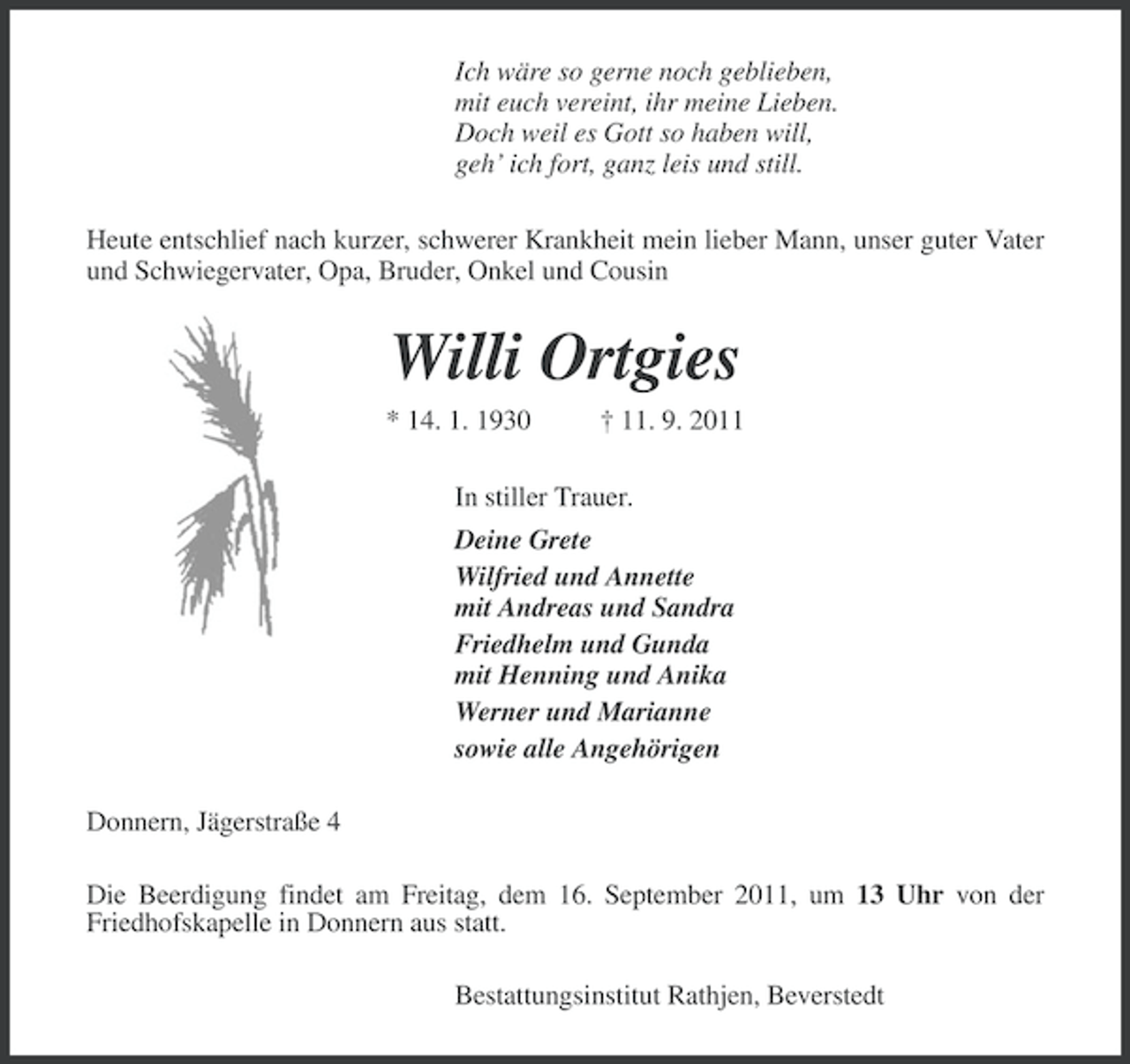 <p>Ich wäre so gerne noch geblieben,<br />mit euch vereint, ihr meine Lieben.<br />Doch weil es Gott so haben will,<br />geh’ ich fort, ganz leis und still.<br />Heute entschlief nach kurzer, schwerer Krankheit mein lieber Mann, unser guter Vater<br />und Schwiegervater, Opa, Bruder, Onkel und Cousin</p><p>Willi Ortgies<br />* 14. 1. 1930</p><p>† 11. 9. 2011</p><p>In stiller Trauer.<br />Deine Grete<br />Wilfried und Annette<br />mit Andreas und Sandra<br />Friedhelm und Gunda<br />mit Henning und Anika<br />Werner und Marianne<br />sowie alle Angehörigen<br />Donnern, Jägerstraße 4<br />Die Beerdigung findet am Freitag, dem 16. September 2011, um 13 Uhr von der<br />Friedhofskapelle in Donnern aus statt.<br />Bestattungsinstitut Rathjen, Beverstedt</p>