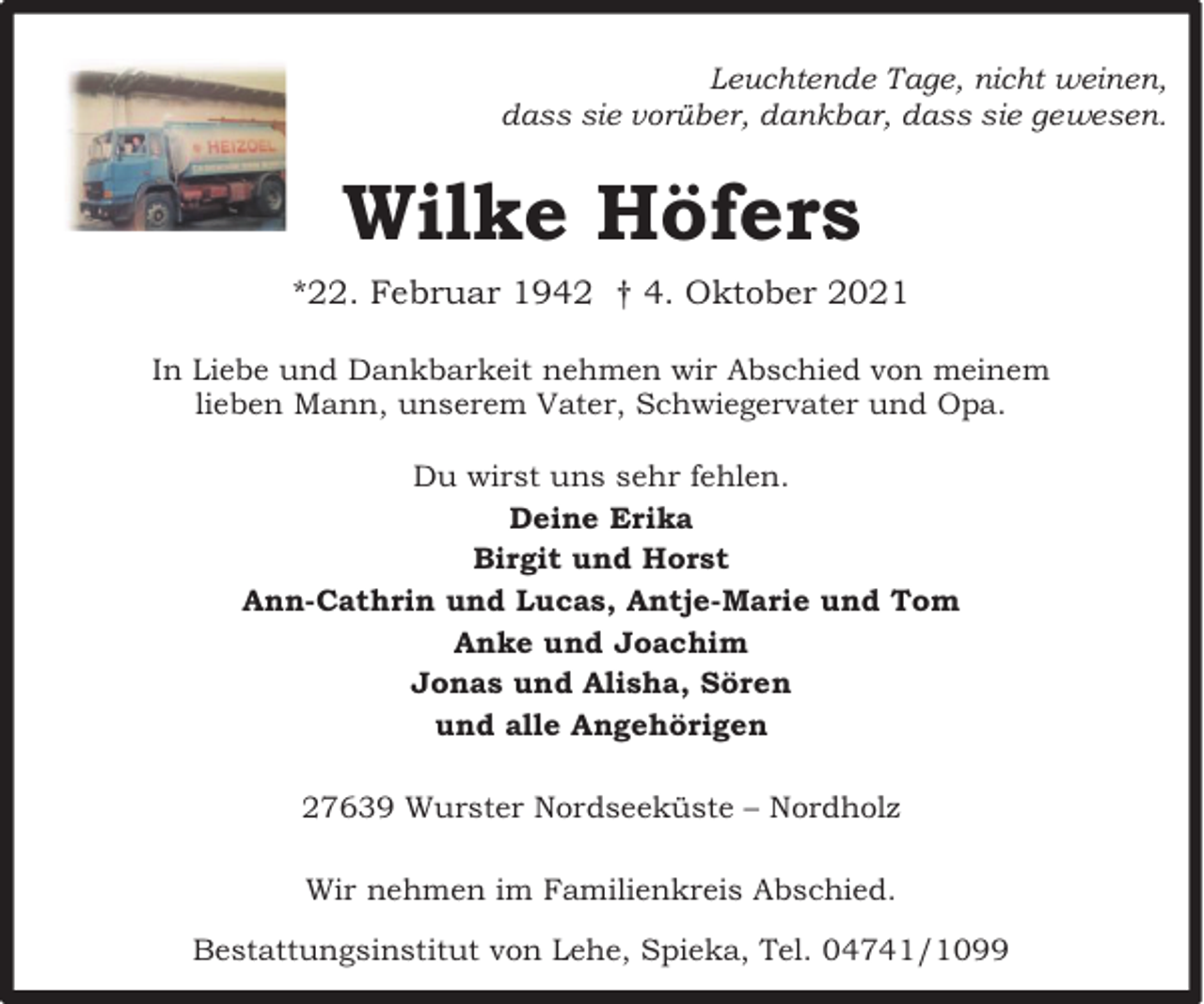 <p>Leuchtende Tage, nicht weinen,<br />dass sie vorüber, dankbar, dass sie gewesen.</p><p>Wilke Höfers<br />*22. Februar 1942 † 4. Oktober 2021<br />In Liebe und Dankbarkeit nehmen wir Abschied von meinem<br />lieben Mann, unserem Vater, Schwiegervater und Opa.<br />Du wirst uns sehr fehlen.<br />Deine Erika<br />Birgit und Horst<br />Ann-Cathrin und Lucas, Antje-Marie und Tom<br />Anke und Joachim<br />Jonas und Alisha, Sören<br />und alle Angehörigen<br />27639 Wurster Nordseeküste – Nordholz<br />Wir nehmen im Familienkreis Abschied.<br />Bestattungsinstitut von Lehe, Spieka, Tel. 04741/1099</p>