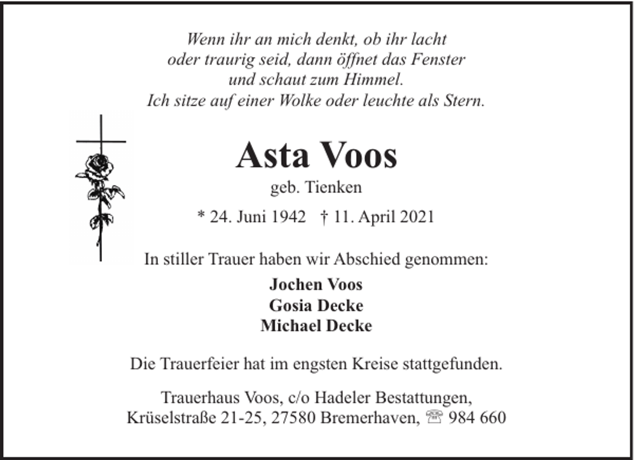 <p>Wenn ihr an mich denkt, ob ihr lacht<br />oder traurig seid, dann öffnet das Fenster<br />und schaut zum Himmel.<br />Ich sitze auf einer Wolke oder leuchte als Stern.</p><p>Asta Voos<br />geb. Tienken</p><p>* 24. Juni 1942 † 11. April 2021<br />In stiller Trauer haben wir Abschied genommen:<br />Jochen Voos<br />Gosia Decke<br />Michael Decke<br />Die Trauerfeier hat im engsten Kreise stattgefunden.<br />Trauerhaus Voos, c/o Hadeler Bestattungen,<br />Krüselstraße 21-25, 27580 Bremerhaven, ' 984 660</p>