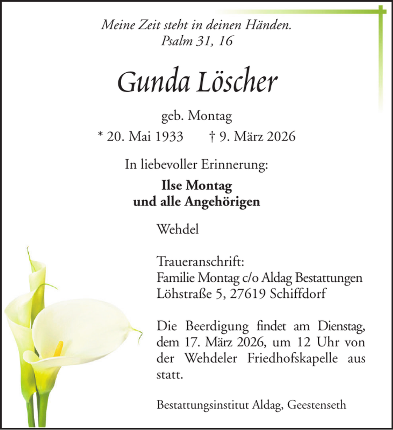 <p>Meine Zeit steht in deinen Händen.<br />Psalm 31, 16</p><p>Gunda Löscher<br />geb. Montag<br />* 20. Mai 1933<br />† 9. März 2026<br />In liebevoller Erinnerung:<br />Ilse Montag<br />und alle Angehörigen<br />Wehdel<br />Traueranschrift:<br />Familie Montag c/o Aldag Bestattungen<br />Löhstraße 5, 27619 Schiffdorf<br />Die Beerdigung findet am Dienstag,<br />dem 17. März 2026, um 12 Uhr von<br />der Wehdeler Friedhofskapelle aus<br />statt.<br />Bestattungsinstitut Aldag, Geestenseth</p>