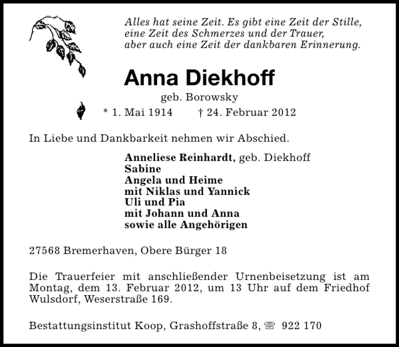 <p>Alles hat seine Zeit. Es gibt eine Zeit der Stille,<br />eine Zeit des Schmerzes und der Trauer,<br />aber auch eine Zeit der dankbaren Erinnerung.</p>
<p>Anna Diekhoff</p>
<p>geb. Borowsky<br />* 1. Mai 1914<br />† 24. Februar 2012<br />In Liebe und Dankbarkeit nehmen wir Abschied.<br />Anneliese Reinhardt, geb. Diekhoff<br />Sabine<br />Angela und Heime<br />mit Niklas und Yannick<br />Uli und Pia<br />mit Johann und Anna<br />sowie alle Angehörigen<br />27568 Bremerhaven, Obere Bürger 18<br />Die Trauerfeier mit anschließender Urnenbeisetzung ist am<br />Montag, dem 13. Februar 2012, um 13 Uhr auf dem Friedhof<br />Wulsdorf, Weserstraße 169.<br />Bestattungsinstitut Koop, Grashoffstraße 8, s 922 170</p>