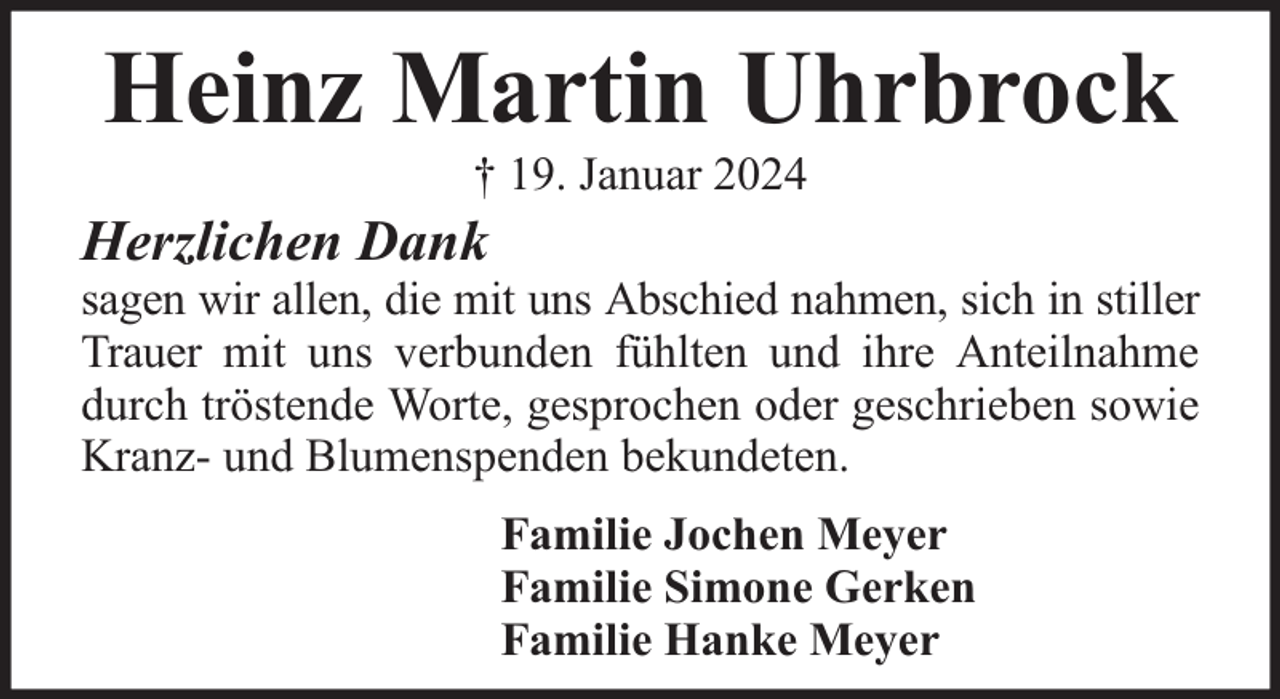 <p>Heinz Martin Uhrbrock<br />† 19. Januar 2024</p><p>Herzlichen Dank</p><p>sagen wir allen, die mit uns Abschied nahmen, sich in stiller<br />Trauer mit uns verbunden fühlten und ihre Anteilnahme<br />durch tröstende Worte, gesprochen oder geschrieben sowie<br />Kranz- und Blumenspenden bekundeten.<br />Familie Jochen Meyer<br />Familie Simone Gerken<br />Familie Hanke Meyer</p>