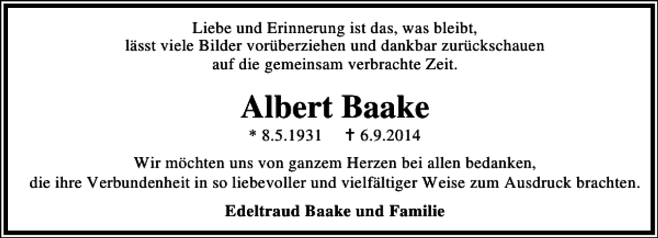 <p>Liebe und Erinnerung ist das, was bleibt,<br />lässt viele Bilder vorüberziehen und dankbar zurückschauen<br />auf die gemeinsam verbrachte Zeit.</p><p>Albert Baake<br />* 8.5.1931</p><p>6.9.2014</p><p>Wir möchten uns von ganzem Herzen bei allen bedanken,<br />die ihre Verbundenheit in so liebevoller und vielfältiger Weise zum Ausdruck brachten.<br />Edeltraud Baake und Familie</p>