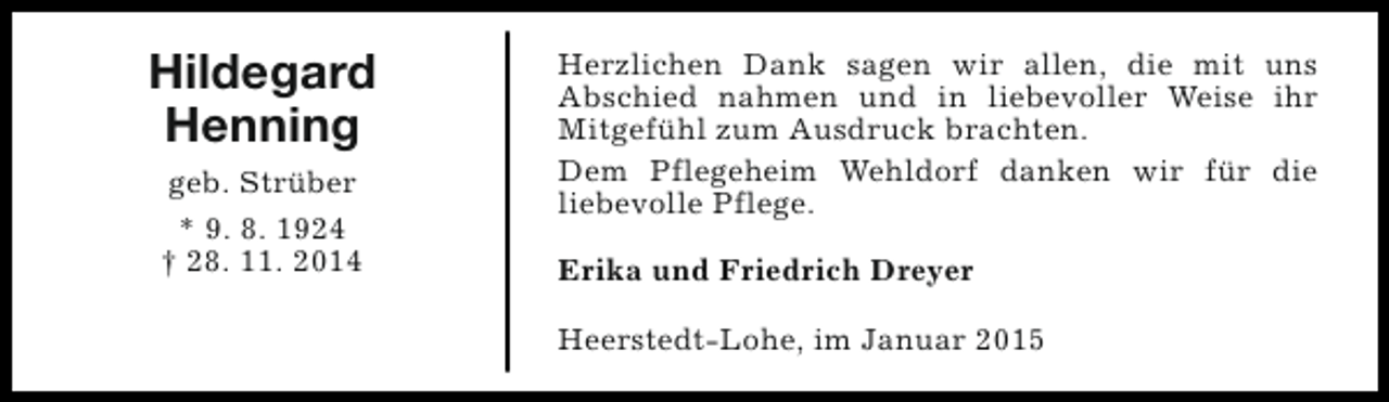 <p>Hildegard<br />Henning<br />geb. Strüber<br />* 9. 8. 1924<br />† 28. 11. 2014</p><p>Herzlichen Dank sagen wir allen, die mit uns<br />Abschied nahmen und in liebevoller Weise ihr<br />Mitgefühl zum Ausdruck brachten.<br />Dem Pflegeheim Wehldorf danken wir für die<br />liebevolle Pflege.<br />Erika und Friedrich Dreyer<br />Heerstedt-Lohe, im Januar 2015</p>