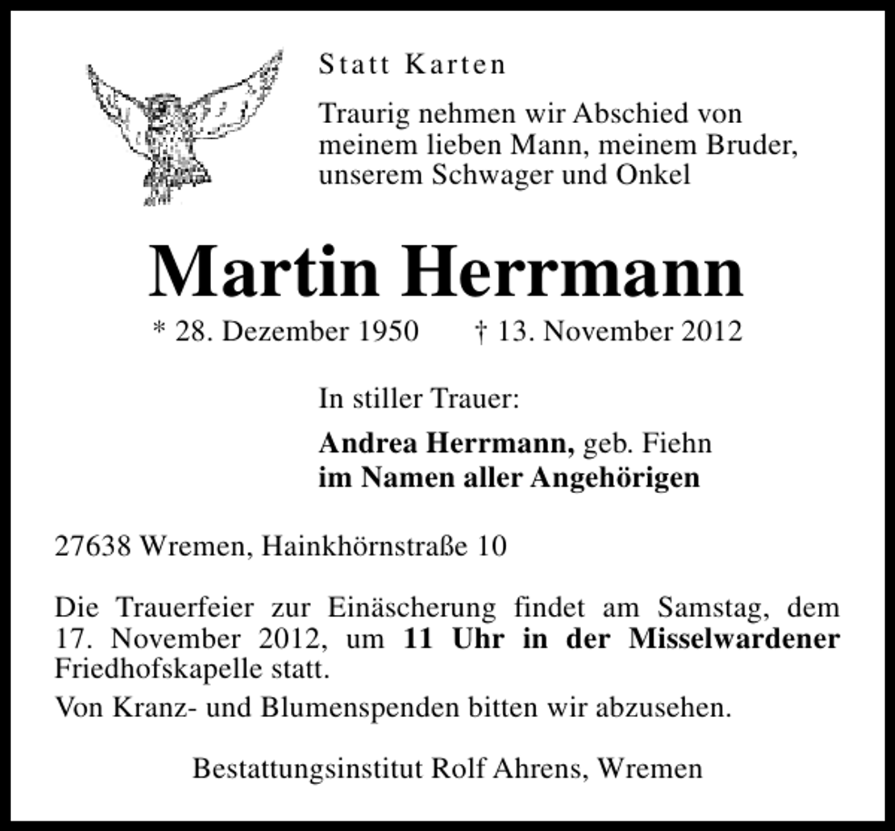 <p>Statt Karten<br />Traurig nehmen wir Abschied von<br />meinem lieben Mann, meinem Bruder,<br />unserem Schwager und Onkel</p><p>Martin Herrmann<br />* 28. Dezember 1950</p><p>† 13. November 2012</p><p>In stiller Trauer:<br />Andrea Herrmann, geb. Fiehn<br />im Namen aller Angehörigen<br />27638 Wremen, Hainkhörnstraße 10<br />Die Trauerfeier zur Einäscherung findet am Samstag, dem<br />17. November 2012, um 11 Uhr in der Misselwardener<br />Friedhofskapelle statt.<br />Von Kranz- und Blumenspenden bitten wir abzusehen.<br />Bestattungsinstitut Rolf Ahrens, Wremen</p>