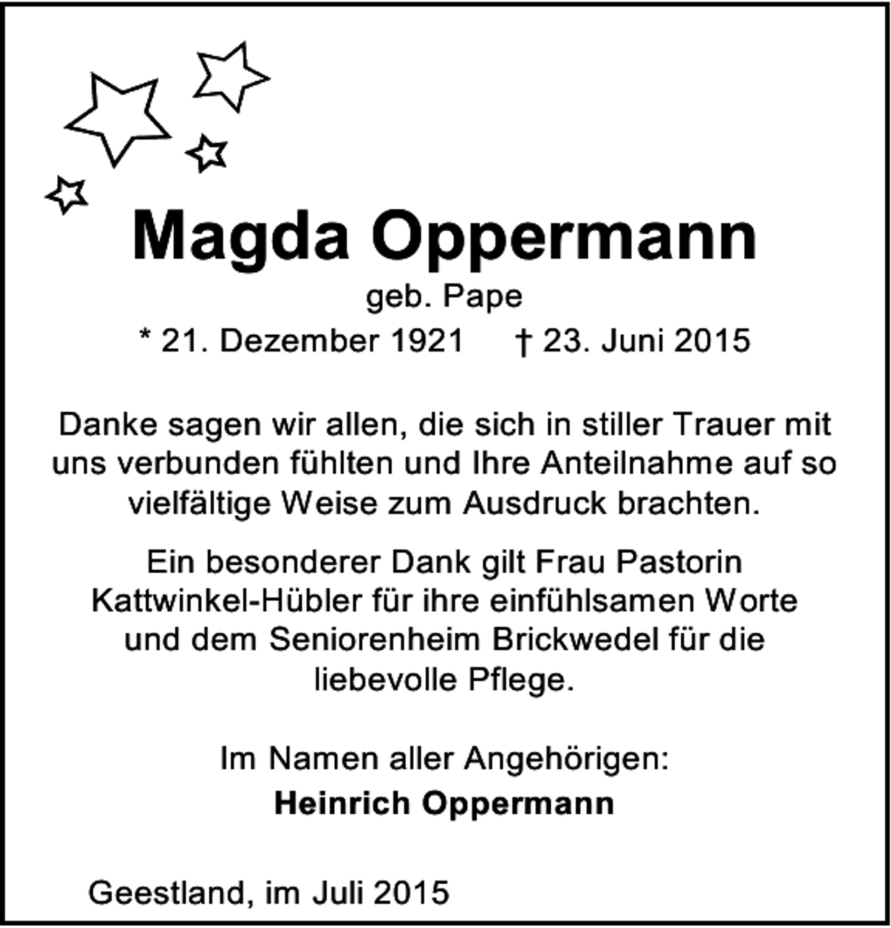 <p>Magda Oppermann<br />geb. Pape<br />* 21. Dezember 1921 † 23. Juni 2015</p><p>Danke sagen wir allen, die sich in stiller Trauer mit<br />uns verbunden fühlten und Ihre Anteilnahme auf so<br />vielfältige Weise zum Ausdruck brachten.<br />Ein besonderer Dank gilt Frau Pastorin<br />Kattwinkel-Hübler für ihre einfühlsamen Worte<br />und dem Seniorenheim Brickwedel für die<br />liebevolle Pflege.<br />Im Namen aller Angehörigen:<br />Heinrich Oppermann</p><p>Geestland, im Juli 2015</p>
