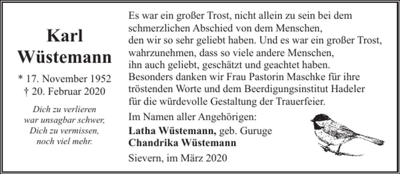 <p>Karl<br />Wüstemann<br />* 17. November 1952<br />† 20. Februar 2020<br />Dich zu verlieren<br />war unsagbar schwer,<br />Dich zu vermissen,<br />noch viel mehr.</p><p>Es war ein großer Trost, nicht allein zu sein bei dem<br />schmerzlichen Abschied von dem Menschen,<br />den wir so sehr geliebt haben. Und es war ein großer Trost,<br />wahrzunehmen, dass so viele andere Menschen,<br />ihn auch geliebt, geschätzt und geachtet haben.<br />Besonders danken wir Frau Pastorin Maschke für ihre<br />tröstenden Worte und dem Beerdigungsinstitut Hadeler<br />für die würdevolle Gestaltung der Trauerfeier.<br />Im Namen aller Angehörigen:<br />Latha Wüstemann, geb. Guruge<br />Chandrika Wüstemann<br />Sievern, im März 2020</p>
