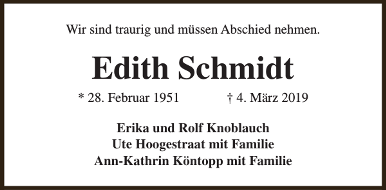 <p>Wir sind traurig und müssen Abschied nehmen.</p><p>Edith Schmidt</p><p>* 28. Februar 1951</p><p>† 4. März 2019</p><p>Erika und Rolf Knoblauch<br />Ute Hoogestraat mit Familie<br />Ann-Kathrin Köntopp mit Familie</p>