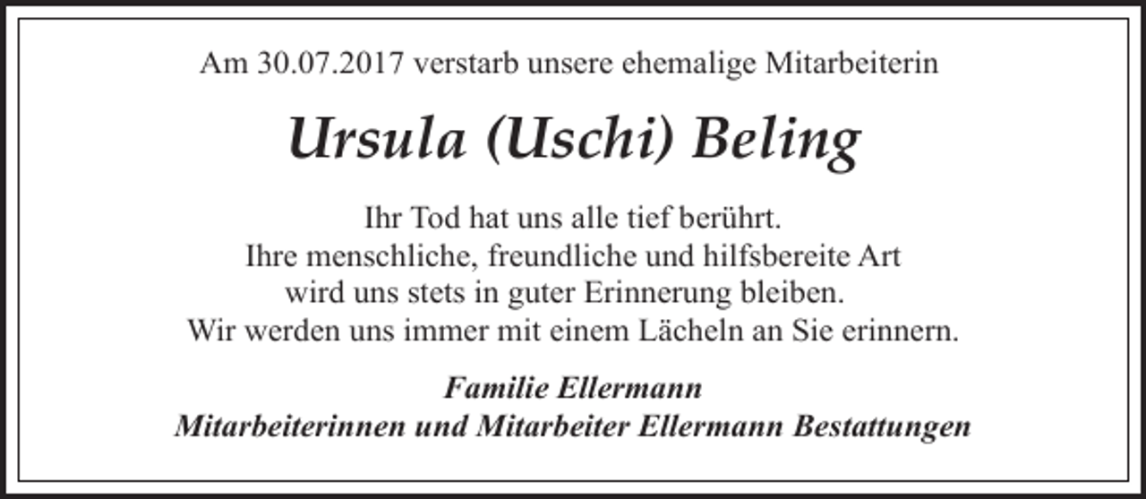 <p>Am 30.07.2017 verstarb unsere ehemalige Mitarbeiterin</p><p>Ursula (Uschi) Beling<br />Ihr Tod hat uns alle tief berührt.<br />Ihre menschliche, freundliche und hilfsbereite Art<br />wird uns stets in guter Erinnerung bleiben.<br />Wir werden uns immer mit einem Lächeln an Sie erinnern.<br />Familie Ellermann<br />Mitarbeiterinnen und Mitarbeiter Ellermann Bestattungen</p>