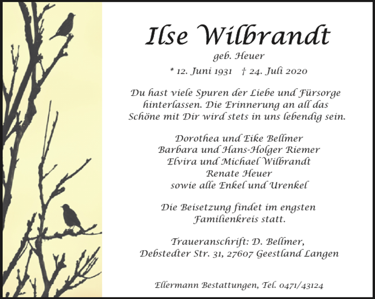 <p>geb. Heuer<br />* 12. Juni 1931</p><p>† 24. Juli 2020</p><p>Du hast viele Spuren der Liebe und Fürsorge<br />hinterlassen. Die Erinnerung an all das<br />Schöne mit Dir wird stets in uns lebendig sein.<br />Dorothea und Eike Bellmer<br />Barbara und Hans-Holger Riemer<br />Elvira und Michael Wilbrandt<br />Renate Heuer<br />sowie alle Enkel und Urenkel<br />Die Beisetzung findet im engsten<br />Familienkreis statt.<br />Traueranschrift: D. Bellmer,<br />Debstedter Str. 31, 27607 Geestland Langen<br />Ellermann Bestattungen, Tel. 0471/43124</p>