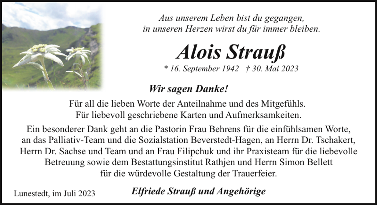 <p>Aus unserem Leben bist du gegangen,<br />in unseren Herzen wirst du für immer bleiben.</p><p>Alois Strauß</p><p>* 16. September 1942 † 30. Mai 2023</p><p>Wir sagen Danke!<br />Für all die lieben Worte der Anteilnahme und des Mitgefühls.<br />Für liebevoll geschriebene Karten und Aufmerksamkeiten.<br />Ein besonderer Dank geht an die Pastorin Frau Behrens für die einfühlsamen Worte,<br />an das Palliativ-Team und die Sozialstation Beverstedt-Hagen, an Herrn Dr. Tschakert,<br />Herrn Dr. Sachse und Team und an Frau Filipchuk und ihr Praxisteam für die liebevolle<br />Betreuung sowie dem Bestattungsinstitut Rathjen und Herrn Simon Bellett<br />für die würdevolle Gestaltung der Trauerfeier.<br />Lunestedt, im Juli 2023</p><p>Elfriede Strauß und Angehörige</p>