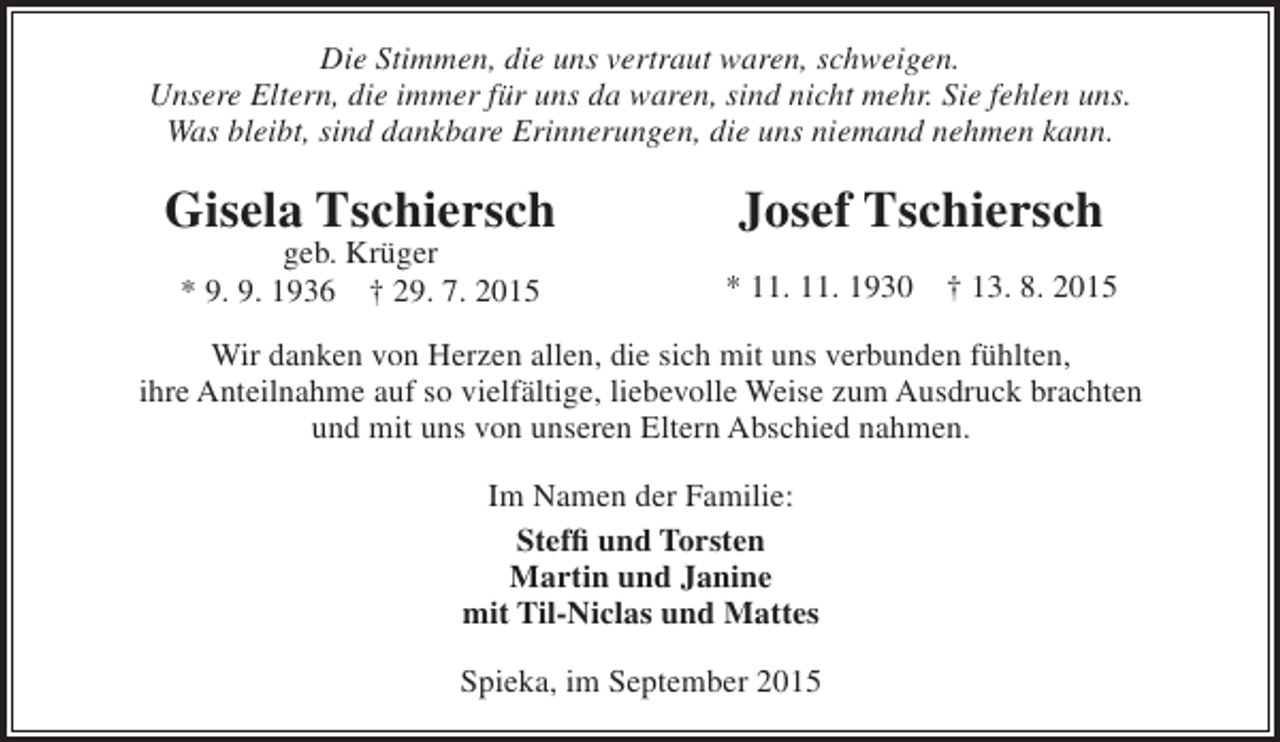 <p>Die Stimmen, die uns vertraut waren, schweigen.<br />Unsere Eltern, die immer für uns da waren, sind nicht mehr. Sie fehlen uns.<br />Was bleibt, sind dankbare Erinnerungen, die uns niemand nehmen kann.</p><p>Gisela Tschiersch<br />geb. Krüger<br />* 9. 9. 1936 † 29. 7. 2015</p><p>Josef Tschiersch<br />* 11. 11. 1930</p><p>† 13. 8. 2015</p><p>Wir danken von Herzen allen, die sich mit uns verbunden fühlten,<br />ihre Anteilnahme auf so vielfältige, liebevolle Weise zum Ausdruck brachten<br />und mit uns von unseren Eltern Abschied nahmen.<br />Im Namen der Familie:<br />Steffi und Torsten<br />Martin und Janine<br />mit Til-Niclas und Mattes<br />Spieka, im September 2015</p>