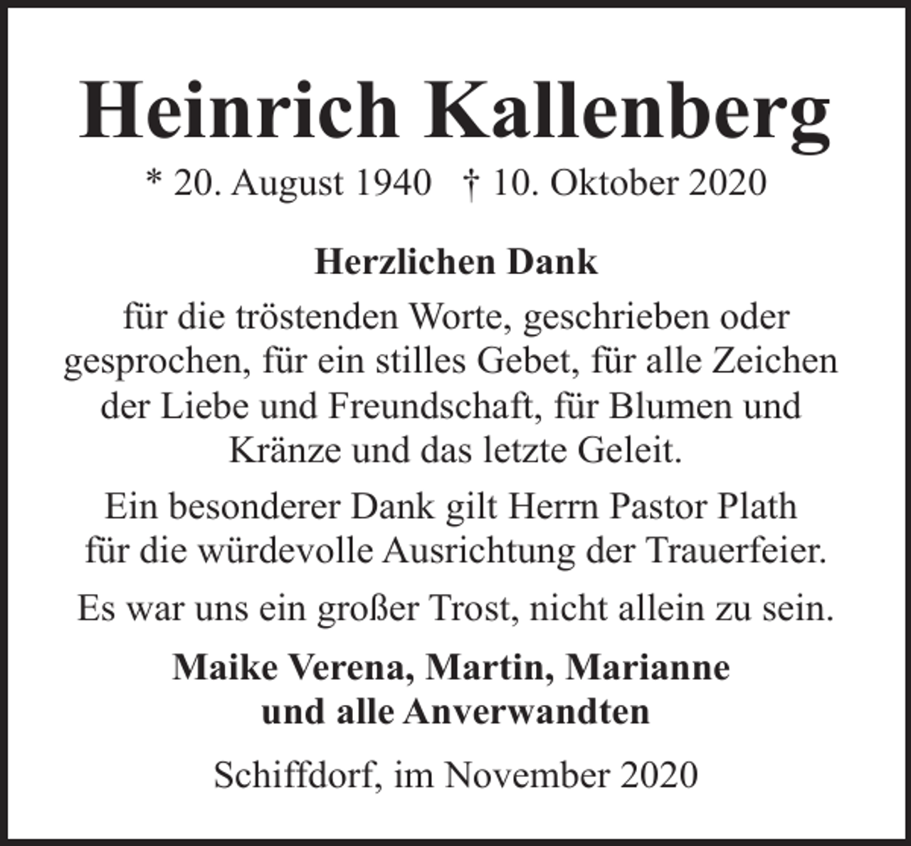 <p>Heinrich Kallenberg<br />* 20. August 1940 † 10. Oktober 2020</p><p>Herzlichen Dank<br />für die tröstenden Worte, geschrieben oder<br />gesprochen, für ein stilles Gebet, für alle Zeichen<br />der Liebe und Freundschaft, für Blumen und<br />Kränze und das letzte Geleit.<br />Ein besonderer Dank gilt Herrn Pastor Plath<br />für die würdevolle Ausrichtung der Trauerfeier.<br />Es war uns ein großer Trost, nicht allein zu sein.<br />Maike Verena, Martin, Marianne<br />und alle Anverwandten<br />Schiffdorf, im November 2020</p>