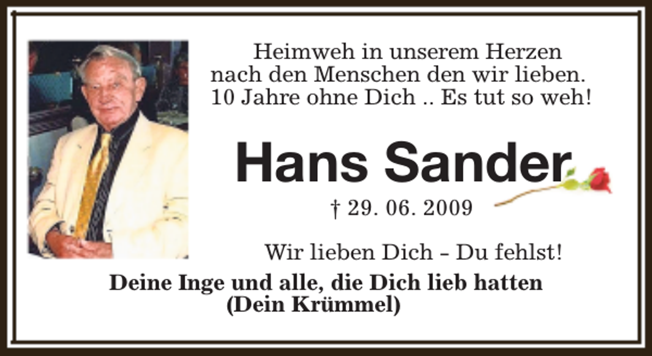 <p>Heimweh in unserem Herzen<br />nach den Menschen den wir lieben.<br />10 Jahre ohne Dich .. Es tut so weh!</p><p>Hans Sander<br />† 29. 06. 2009</p><p>Wir lieben Dich - Du fehlst!<br />Deine Inge und alle, die Dich lieb hatten<br />(Dein Krümmel)</p>