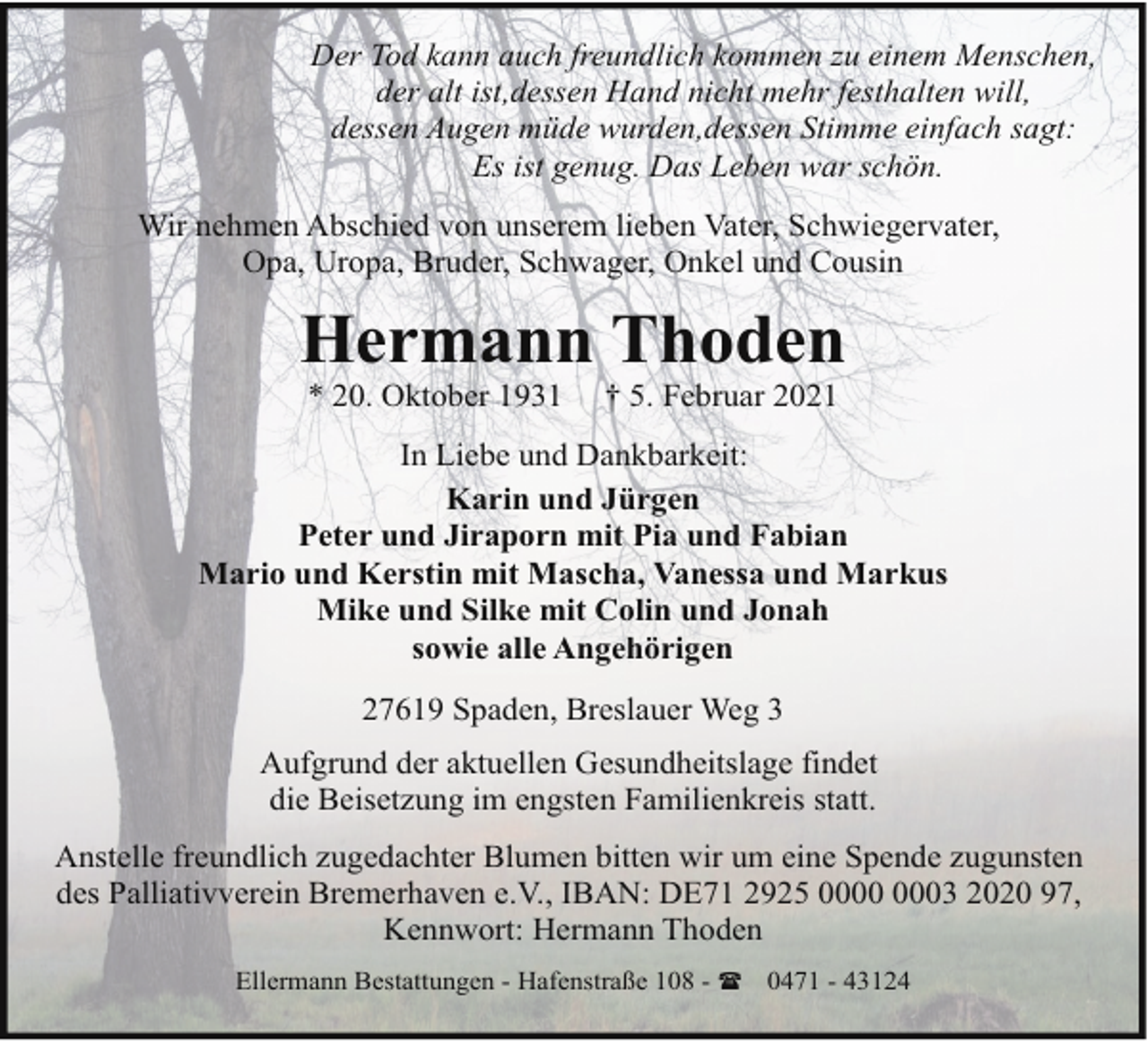 <p>Der Tod kann auch freundlich kommen zu einem Menschen,<br />der alt ist,dessen Hand nicht mehr festhalten will,<br />dessen Augen müde wurden,dessen Stimme einfach sagt:<br />Es ist genug. Das Leben war schön.<br />Wir nehmen Abschied von unserem lieben Vater, Schwiegervater,<br />Opa, Uropa, Bruder, Schwager, Onkel und Cousin</p><p>Hermann Thoden<br />* 20. Oktober 1931</p><p>† 5. Februar 2021</p><p>In Liebe und Dankbarkeit:<br />Karin und Jürgen<br />Peter und Jiraporn mit Pia und Fabian<br />Mario und Kerstin mit Mascha, Vanessa und Markus<br />Mike und Silke mit Colin und Jonah<br />sowie alle Angehörigen<br />27619 Spaden, Breslauer Weg 3<br />Aufgrund der aktuellen Gesundheitslage findet<br />die Beisetzung im engsten Familienkreis statt.<br />Anstelle freundlich zugedachter Blumen bitten wir um eine Spende zugunsten<br />des Palliativverein Bremerhaven e.V., IBAN: DE71 2925 03 2020 97,<br />Kennwort: Hermann Thoden<br />Ellermann Bestattungen - Hafenstraße 108 - ( 0471 - 43124</p>