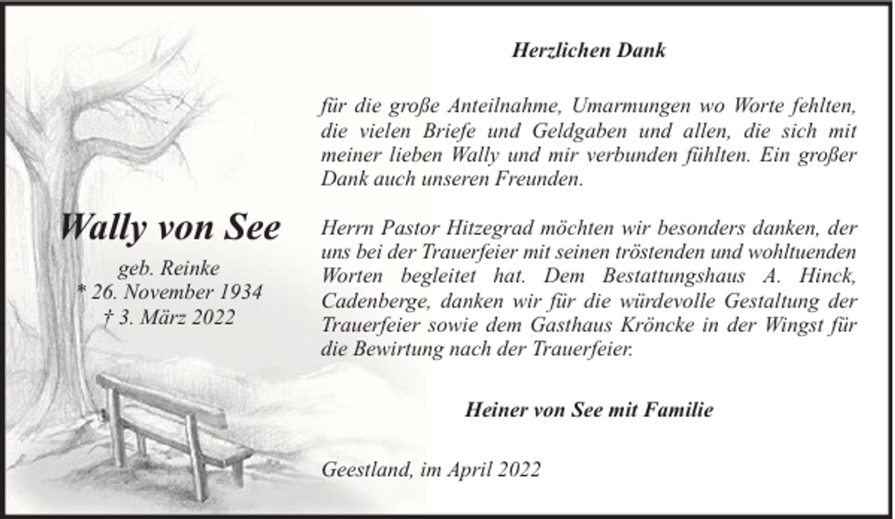 <p>Herzlichen Dank<br />für die große Anteilnahme, Umarmungen wo Worte fehlten,<br />die vielen Briefe und Geldgaben und allen, die sich mit<br />meiner lieben Wally und mir verbunden fühlten. Ein großer<br />Dank auch unseren Freunden.</p><p>Wally von See<br />geb. Reinke<br />* 26. November 1934<br />† 3. März 2022</p><p>Herrn Pastor Hitzegrad möchten wir besonders danken, der<br />uns bei der Trauerfeier mit seinen tröstenden und wohltuenden<br />Worten begleitet hat. Dem Bestattungshaus A. Hinck,<br />Cadenberge, danken wir für die würdevolle Gestaltung der<br />Trauerfeier sowie dem Gasthaus Kröncke in der Wingst für<br />die Bewirtung nach der Trauerfeier.<br />Heiner von See mit Familie<br />Geestland, im April 2022</p>