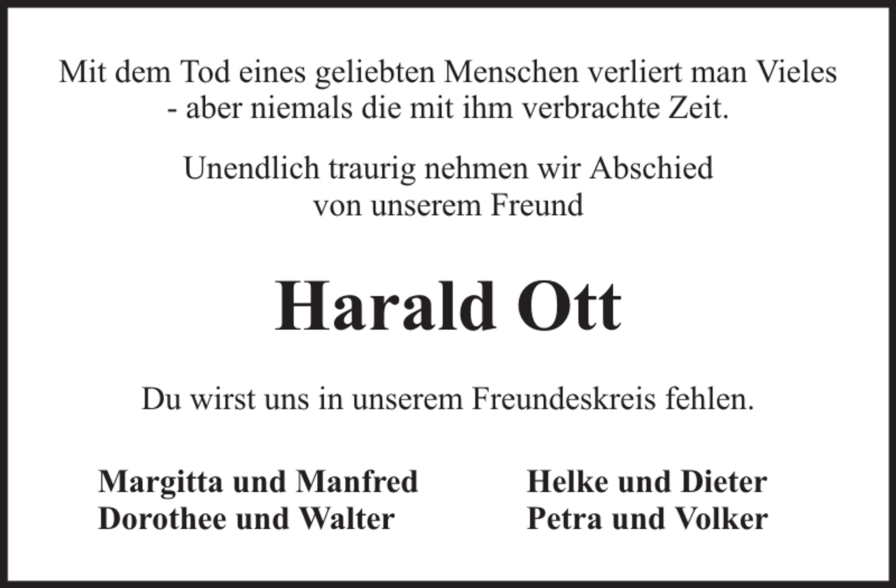 <p>Mit dem Tod eines geliebten Menschen verliert man Vieles<br />- aber niemals die mit ihm verbrachte Zeit.<br />Unendlich traurig nehmen wir Abschied<br />von unserem Freund</p><p>Harald Ott<br />Du wirst uns in unserem Freundeskreis fehlen.<br />Margitta und Manfred<br />Dorothee und Walter</p><p>Helke und Dieter<br />Petra und Volker</p>