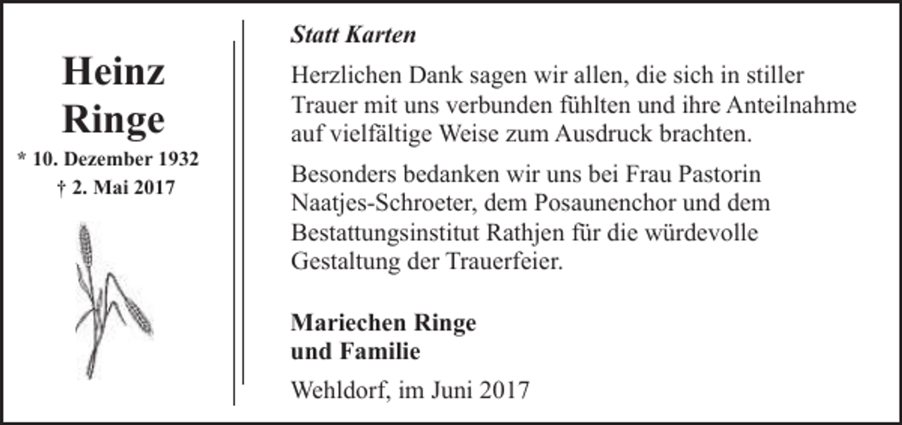 <p>Heinz<br />Ringe</p><p>* 10. Dezember 1932<br />† 2. Mai 2017</p><p>Statt Karten<br />Herzlichen Dank sagen wir allen, die sich in stiller<br />Trauer mit uns verbunden fühlten und ihre Anteilnahme<br />auf vielfältige Weise zum Ausdruck brachten.<br />Besonders bedanken wir uns bei Frau Pastorin<br />Naatjes-Schroeter, dem Posaunenchor und dem<br />Bestattungsinstitut Rathjen für die würdevolle<br />Gestaltung der Trauerfeier.<br />Mariechen Ringe<br />und Familie<br />Wehldorf, im Juni 2017</p>