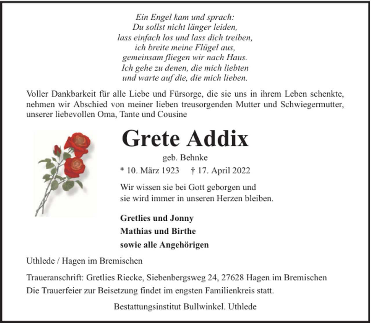 <p>Ein Engel kam und sprach:<br />Du sollst nicht länger leiden,<br />lass einfach los und lass dich treiben,<br />ich breite meine Flügel aus,<br />gemeinsam fliegen wir nach Haus.<br />Ich gehe zu denen, die mich liebten<br />und warte auf die, die mich lieben.<br />Voller Dankbarkeit für alle Liebe und Fürsorge, die sie uns in ihrem Leben schenkte,<br />nehmen wir Abschied von meiner lieben treusorgenden Mutter und Schwiegermutter,<br />unserer liebevollen Oma, Tante und Cousine</p><p>Grete Addix</p><p>geb. Behnke<br />* 10. März 1923 † 17. April 2022<br />Wir wissen sie bei Gott geborgen und<br />sie wird immer in unseren Herzen bleiben.<br />Gretlies und Jonny<br />Mathias und Birthe<br />sowie alle Angehörigen<br />Uthlede / Hagen im Bremischen<br />Traueranschrift: Gretlies Riecke, Siebenbergsweg 24, 27628 Hagen im Bremischen<br />Die Trauerfeier zur Beisetzung findet im engsten Familienkreis statt.<br />Bestattungsinstitut Bullwinkel. Uthlede</p>