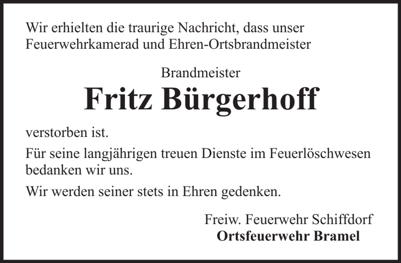 <p>Wir erhielten die traurige Nachricht, dass unser<br />Feuerwehrkamerad und Ehren-Ortsbrandmeister<br />Brandmeister</p>
<p>Fritz Bürgerhoff<br />verstorben ist.<br />Für seine langjährigen treuen Dienste im Feuerlöschwesen<br />bedanken wir uns.<br />Wir werden seiner stets in Ehren gedenken.<br />Freiw. Feuerwehr Schiffdorf<br />Ortsfeuerwehr Bramel</p>