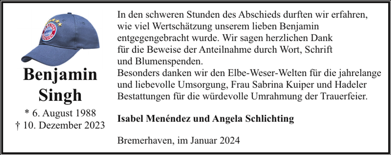 <p>Benjamin<br />Singh</p><p>* 6. August 1988<br />† 10. Dezember 2023</p><p>In den schweren Stunden des Abschieds durften wir erfahren,<br />wie viel Wertschätzung unserem lieben Benjamin<br />entgegengebracht wurde. Wir sagen herzlichen Dank<br />für die Beweise der Anteilnahme durch Wort, Schrift<br />und Blumenspenden.<br />Besonders danken wir den Elbe-Weser-Welten für die jahrelange<br />und liebevolle Umsorgung, Frau Sabrina Kuiper und Hadeler<br />Bestattungen für die würdevolle Umrahmung der Trauerfeier.<br />Isabel Menéndez und Angela Schlichting<br />Bremerhaven, im Januar 2024</p>