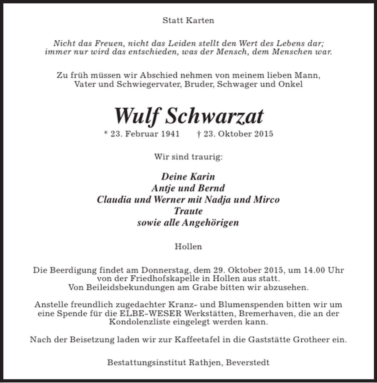 <p>Statt Karten<br />Nicht das Freuen, nicht das Leiden stellt den Wert des Lebens dar;<br />immer nur wird das entschieden, was der Mensch, dem Menschen war.<br />Zu früh müssen wir Abschied nehmen von meinem lieben Mann,<br />Vater und Schwiegervater, Bruder, Schwager und Onkel</p><p>Wulf Schwarzat</p><p>* 23. Februar 1941</p><p>† 23. Oktober 2015</p><p>Wir sind traurig:</p><p>Deine Karin<br />Antje und Bernd<br />Claudia und Werner mit Nadja und Mirco<br />Traute<br />sowie alle Angehörigen<br />Hollen<br />Die Beerdigung findet am Donnerstag, dem 29. Oktober 2015, um 14.00 Uhr<br />von der Friedhofskapelle in Hollen aus statt.<br />Von Beileidsbekundungen am Grabe bitten wir abzusehen.<br />Anstelle freundlich zugedachter Kranz- und Blumenspenden bitten wir um<br />eine Spende für die ELBE-WESER Werkstätten, Bremerhaven, die an der<br />Kondolenzliste eingelegt werden kann.<br />Nach der Beisetzung laden wir zur Kaffeetafel in die Gaststätte Grotheer ein.<br />Bestattungsinstitut Rathjen, Beverstedt</p>