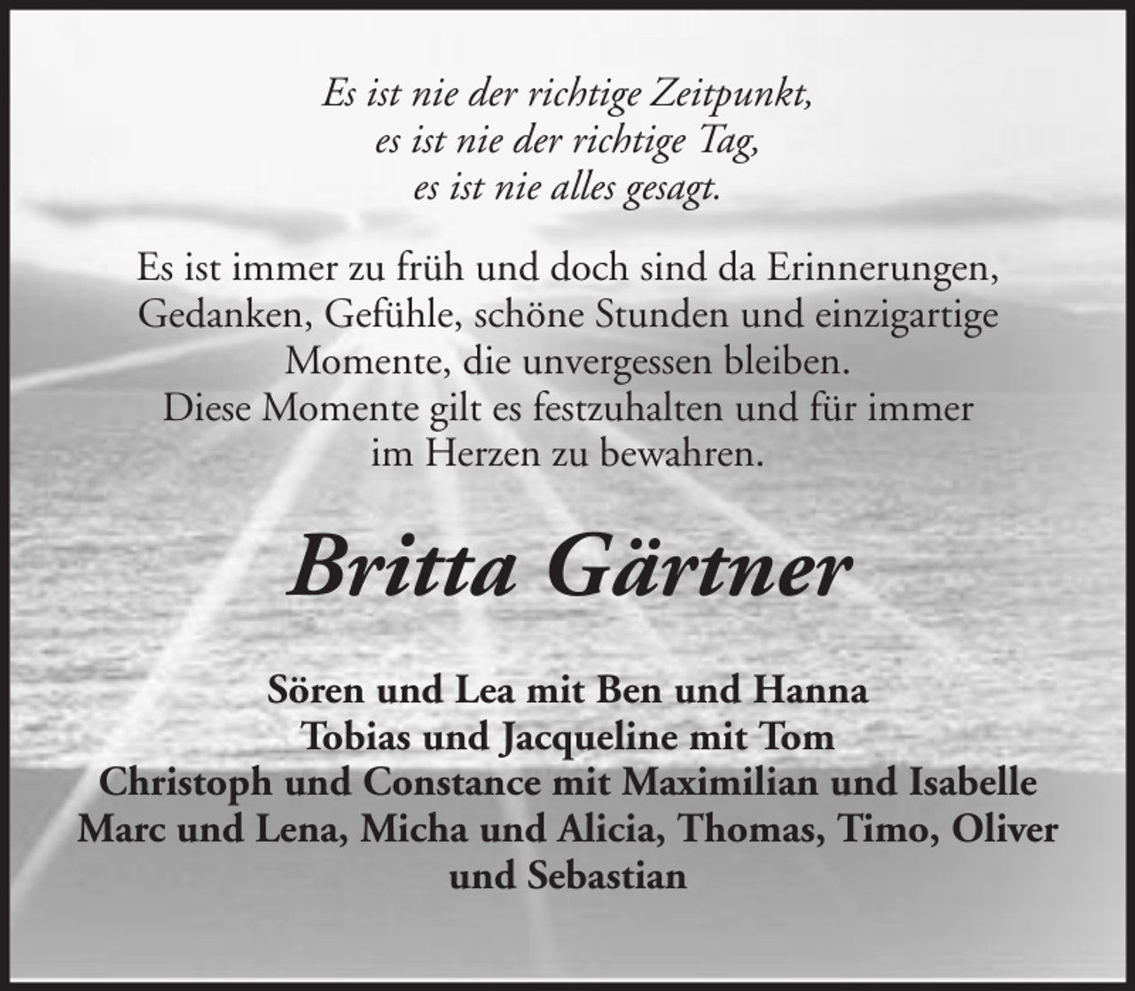 <p>Es ist nie der richtige Zeitpunkt,<br />es ist nie der richtige Tag,<br />es ist nie alles gesagt.<br />Es ist immer zu früh und doch sind da Erinnerungen,<br />Gedanken, Gefühle, schöne Stunden und einzigartige<br />Momente, die unvergessen bleiben.<br />Diese Momente gilt es festzuhalten und für immer<br />im Herzen zu bewahren.</p><p>Britta Gärtner<br />Sören und Lea mit Ben und Hanna<br />Tobias und Jacqueline mit Tom<br />Christoph und Constance mit Maximilian und Isabelle<br />Marc und Lena, Micha und Alicia, Thomas, Timo, Oliver<br />und Sebastian</p>