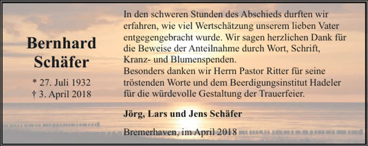 <p>Bernhard<br />Schäfer<br />* 27. Juli 1932<br />† 3. April 2018</p><p>In den schweren Stunden des Abschieds durften wir<br />erfahren, wie viel Wertschätzung unserem lieben Vater<br />entgegengebracht wurde. Wir sagen herzlichen Dank für<br />die Beweise der Anteilnahme durch Wort, Schrift,<br />Kranz- und Blumenspenden.<br />Besonders danken wir Herrn Pastor Ritter für seine<br />tröstenden Worte und dem Beerdigungsinstitut Hadeler<br />für die würdevolle Gestaltung der Trauerfeier.<br />Jörg, Lars und Jens Schäfer<br />Bremerhaven, im April 2018</p>