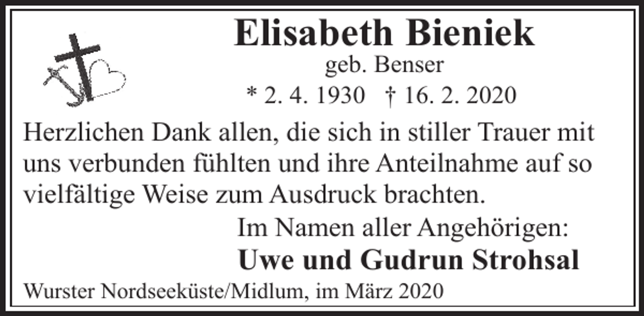 <p>Elisabeth Bieniek<br />geb. Benser<br />* 2. 4. 1930 † 16. 2. 2020</p><p>Herzlichen Dank allen, die sich in stiller Trauer mit<br />uns verbunden fühlten und ihre Anteilnahme auf so<br />vielfältige Weise zum Ausdruck brachten.<br />Im Namen aller Angehörigen:</p><p>Uwe und Gudrun Strohsal</p><p>Wurster Nordseeküste/Midlum, im März 2020</p>