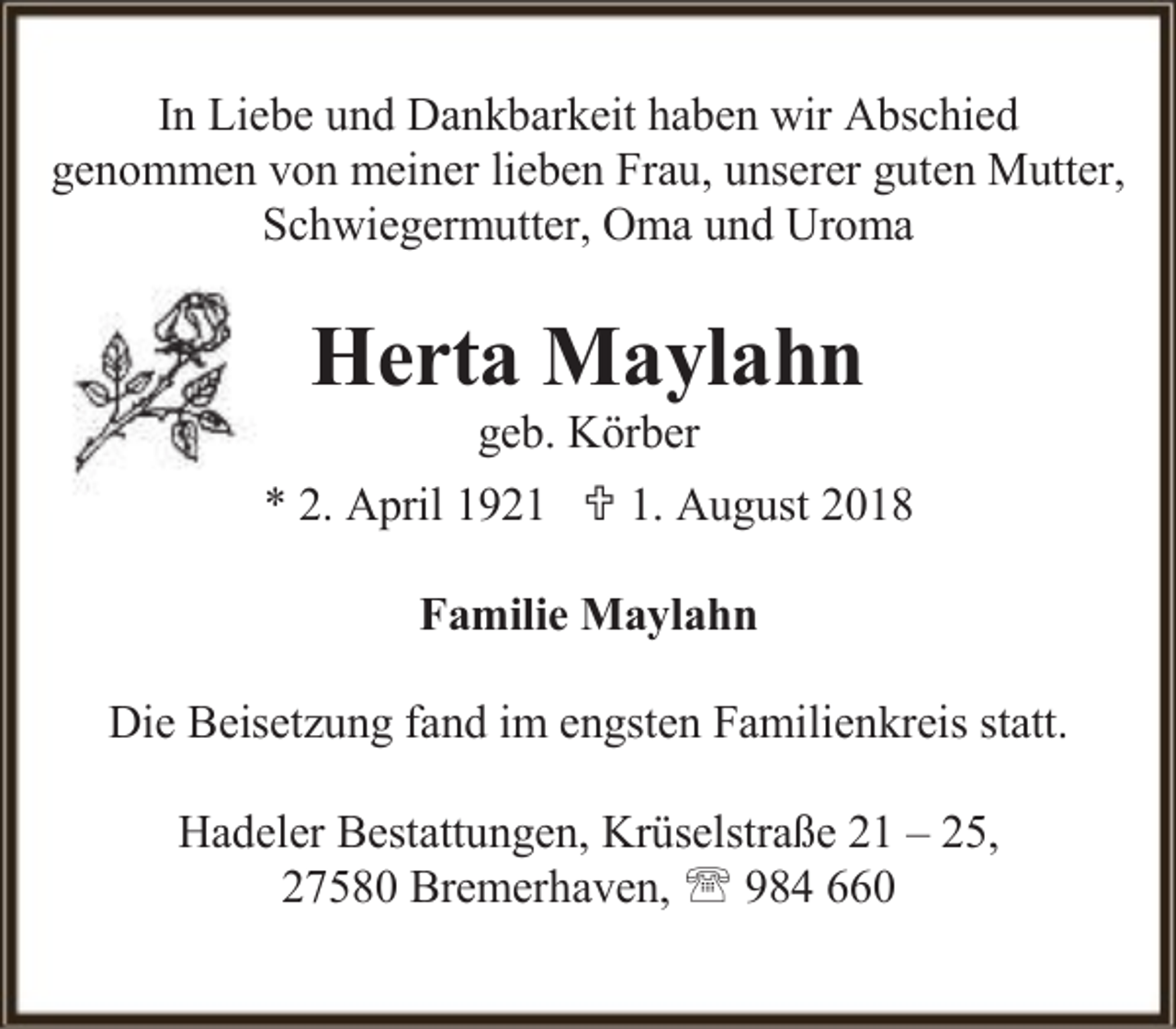 <p>In Liebe und Dankbarkeit haben wir Abschied<br />genommen von meiner lieben Frau, unserer guten Mutter,<br />Schwiegermutter, Oma und Uroma</p><p>Herta Maylahn<br />geb. Körber</p><p>* 2. April 1921  1. August 2018<br />Familie Maylahn<br />Die Beisetzung fand im engsten Familienkreis statt.<br />Hadeler Bestattungen, Krüselstraße 21 – 25,<br />27580 Bremerhaven,  984 660</p>