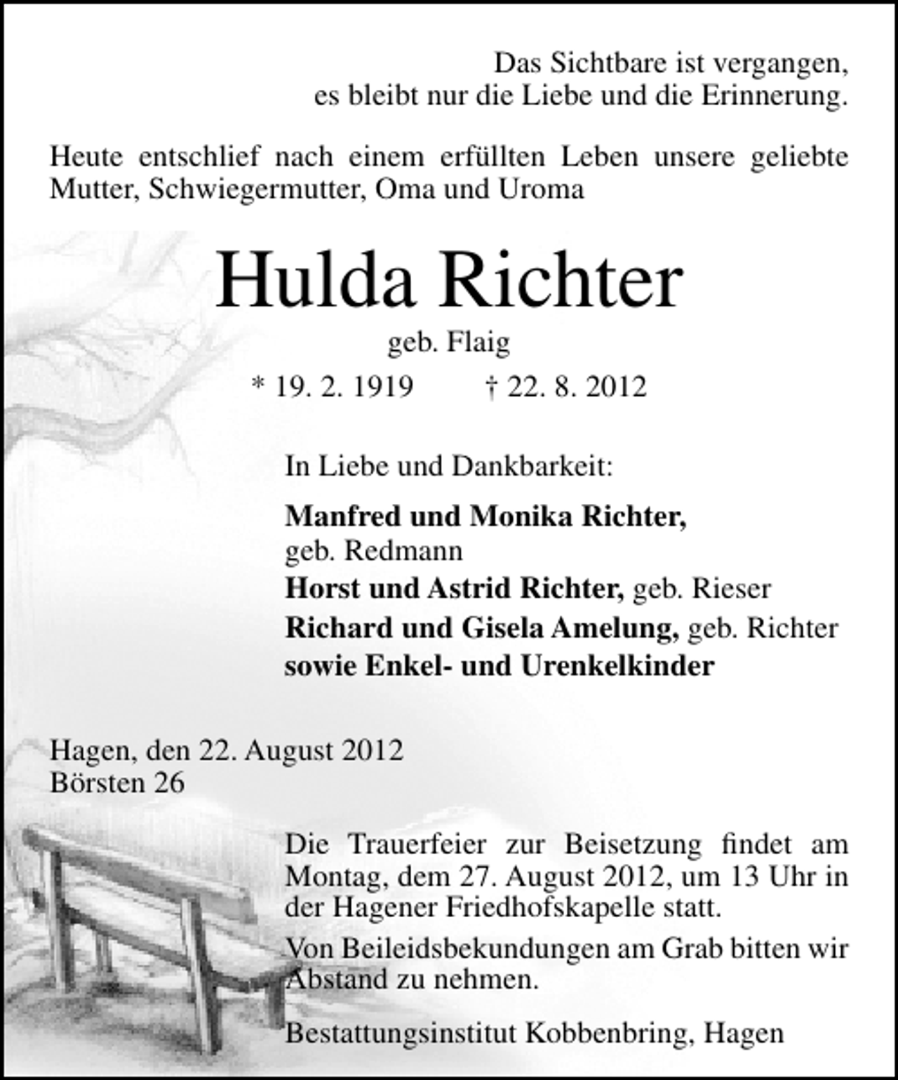 <p>Das Sichtbare ist vergangen,<br />es bleibt nur die Liebe und die Erinnerung.<br />Heute entschlief nach einem erfüllten Leben unsere geliebte<br />Mutter, Schwiegermutter, Oma und Uroma</p><p>Hulda Richter<br />geb. Flaig<br />* 19. 2. 1919<br />† 22. 8. 2012<br />In Liebe und Dankbarkeit:<br />Manfred und Monika Richter,<br />geb. Redmann<br />Horst und Astrid Richter, geb. Rieser<br />Richard und Gisela Amelung, geb. Richter<br />sowie Enkel- und Urenkelkinder<br />Hagen, den 22. August 2012<br />Börsten 26<br />Die Trauerfeier zur Beisetzung ﬁndet am<br />Montag, dem 27. August 2012, um 13 Uhr in<br />der Hagener Friedhofskapelle statt.<br />Von Beileidsbekundungen am Grab bitten wir<br />Abstand zu nehmen.<br />Bestattungsinstitut Kobbenbring, Hagen</p>