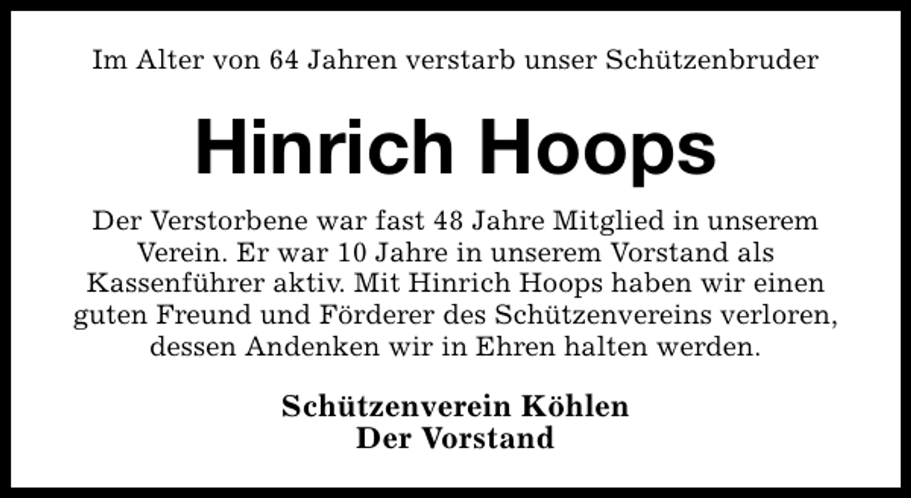 <p>Im Alter von 64 Jahren verstarb unser Schützenbruder</p><p>Hinrich Hoops<br />Der Verstorbene war fast 48 Jahre Mitglied in unserem<br />Verein. Er war 10 Jahre in unserem Vorstand als<br />Kassenführer aktiv. Mit Hinrich Hoops haben wir einen<br />guten Freund und Förderer des Schützenvereins verloren,<br />dessen Andenken wir in Ehren halten werden.</p><p>Schützenverein Köhlen<br />Der Vorstand</p>