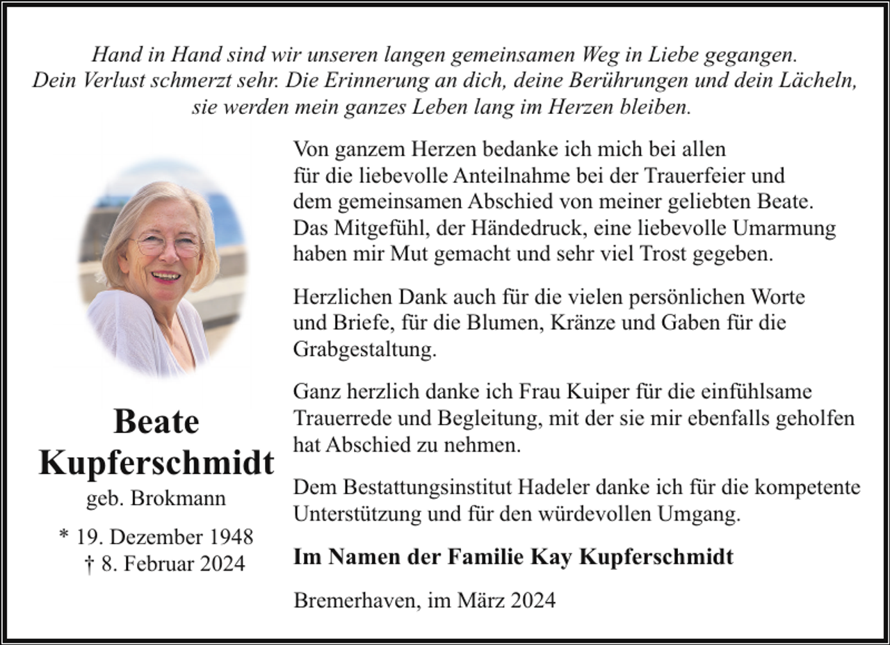 <p>Hand in Hand sind wir unseren langen gemeinsamen Weg in Liebe gegangen.<br />Dein Verlust schmerzt sehr. Die Erinnerung an dich, deine Berührungen und dein Lächeln,<br />sie werden mein ganzes Leben lang im Herzen bleiben.<br />Von ganzem Herzen bedanke ich mich bei allen<br />für die liebevolle Anteilnahme bei der Trauerfeier und<br />dem gemeinsamen Abschied von meiner geliebten Beate.<br />Das Mitgefühl, der Händedruck, eine liebevolle Umarmung<br />haben mir Mut gemacht und sehr viel Trost gegeben.<br />Herzlichen Dank auch für die vielen persönlichen Worte<br />und Briefe, für die Blumen, Kränze und Gaben für die<br />Grabgestaltung.</p><p>Beate<br />Kupferschmidt<br />geb. Brokmann</p><p>* 19. Dezember 1948<br />† 8. Februar 2024</p><p>Ganz herzlich danke ich Frau Kuiper für die einfühlsame<br />Trauerrede und Begleitung, mit der sie mir ebenfalls geholfen<br />hat Abschied zu nehmen.<br />Dem Bestattungsinstitut Hadeler danke ich für die kompetente<br />Unterstützung und für den würdevollen Umgang.</p><p>Im Namen der Familie Kay Kupferschmidt<br />Bremerhaven, im März 2024</p>