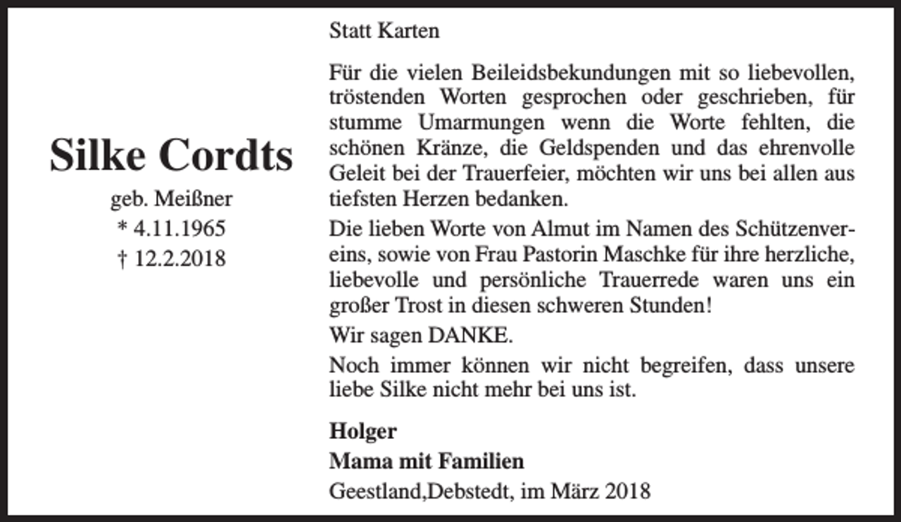 <p>Statt Karten</p><p>Silke Cordts<br />geb. Meißner<br />* 4.11.1965<br />† 12.2.2018</p><p>Für die vielen Beileidsbekundungen mit so liebevollen,<br />tröstenden Worten gesprochen oder geschrieben, für<br />stumme Umarmungen wenn die Worte fehlten, die<br />schönen Kränze, die Geldspenden und das ehrenvolle<br />Geleit bei der Trauerfeier, möchten wir uns bei allen aus<br />tiefsten Herzen bedanken.<br />Die lieben Worte von Almut im Namen des Schützenvereins, sowie von Frau Pastorin Maschke für ihre herzliche,<br />liebevolle und persönliche Trauerrede waren uns ein<br />großer Trost in diesen schweren Stunden!<br />Wir sagen DANKE.<br />Noch immer können wir nicht begreifen, dass unsere<br />liebe Silke nicht mehr bei uns ist.<br />Holger<br />Mama mit Familien<br />Geestland,Debstedt, im März 2018</p>