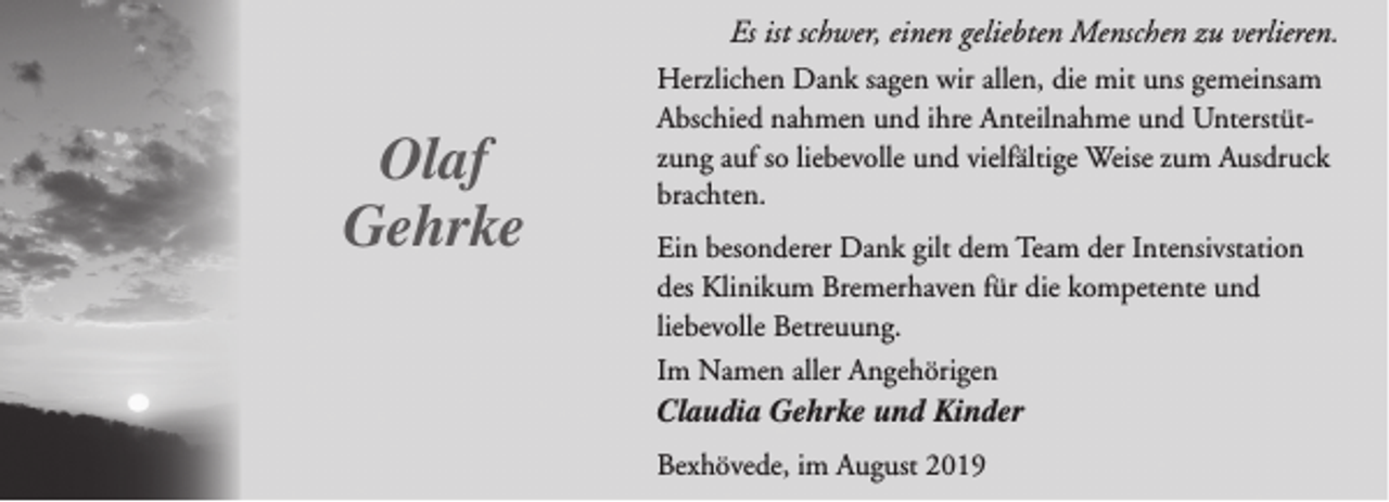 <p>Es ist schwer, einen geliebten Menschen zu verlieren.</p><p>Olaf<br />Gehrke</p><p>Herzlichen Dank sagen wir allen, die mit uns gemeinsam<br />Abschied nahmen und ihre Anteilnahme und Unterstützung auf so liebevolle und vielfältige Weise zum Ausdruck<br />brachten.<br />Ein besonderer Dank gilt dem Team der Intensivstation<br />des Klinikum Bremerhaven für die kompetente und<br />liebevolle Betreuung.<br />Im Namen aller Angehörigen</p><p>Claudia Gehrke und Kinder<br />Bexhövede, im August 2019</p>