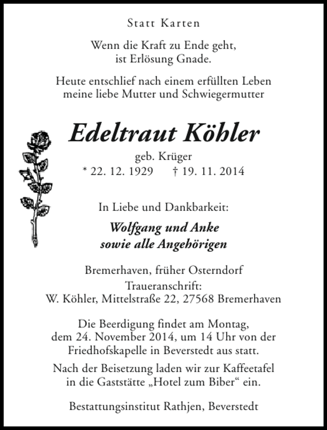 <p>Statt Kar ten<br />Wenn die Kraft zu Ende geht,<br />ist Erlösung Gnade.<br />Heute entschlief nach einem erfüllten Leben<br />meine liebe Mutter und Schwiegermutter</p><p>Edeltraut Köhler<br />geb. Krüger<br />* 22. 12. 1929<br />† 19. 11. 2014<br />In Liebe und Dankbarkeit:</p><p>Wolfgang und Anke<br />sowie alle Angehörigen<br />Bremerhaven, früher Osterndorf<br />Traueranschrift:<br />W. Köhler, Mittelstraße 22, 27568 Bremerhaven<br />Die Beerdigung findet am Montag,<br />dem 24. November 2014, um 14 Uhr von der<br />Friedhofskapelle in Beverstedt aus statt.<br />Nach der Beisetzung laden wir zur Kaffeetafel<br />in die Gaststätte „Hotel zum Biber“ ein.<br />Bestattungsinstitut Rathjen, Beverstedt</p>