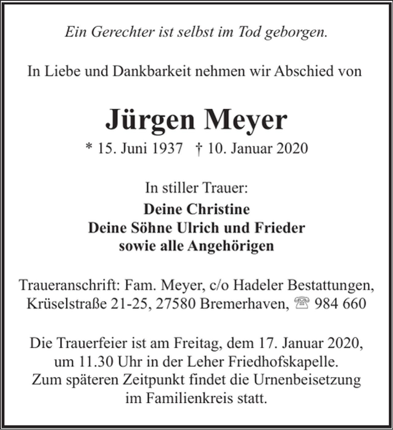 <p>Ein Gerechter ist selbst im Tod geborgen.<br />In Liebe und Dankbarkeit nehmen wir Abschied von</p><p>Jürgen Meyer</p><p>* 15. Juni 1937 † 10. Januar 2020<br />In stiller Trauer:<br />Deine Christine<br />Deine Söhne Ulrich und Frieder<br />sowie alle Angehörigen<br />Traueranschrift: Fam. Meyer, c/o Hadeler Bestattungen,<br />Krüselstraße 21-25, 27580 Bremerhaven, ' 984 660<br />Die Trauerfeier ist am Freitag, dem 17. Januar 2020,<br />um 11.30 Uhr in der Leher Friedhofskapelle.<br />Zum späteren Zeitpunkt findet die Urnenbeisetzung<br />im Familienkreis statt.</p>