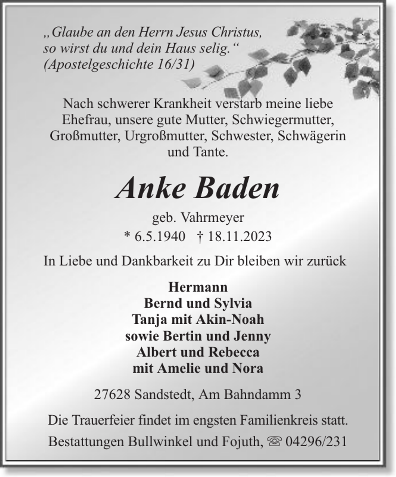 <p>„Glaube an den Herrn Jesus Christus,<br />so wirst du und dein Haus selig.“<br />(Apostelgeschichte 16/31)<br />Nach schwerer Krankheit verstarb meine liebe<br />Ehefrau, unsere gute Mutter, Schwiegermutter,<br />Großmutter, Urgroßmutter, Schwester, Schwägerin<br />und Tante.</p><p>Anke Baden<br />geb. Vahrmeyer<br />* 6.5.1940 † 18.11.2023</p><p>In Liebe und Dankbarkeit zu Dir bleiben wir zurück<br />Hermann<br />Bernd und Sylvia<br />Tanja mit Akin-Noah<br />sowie Bertin und Jenny<br />Albert und Rebecca<br />mit Amelie und Nora<br />27628 Sandstedt, Am Bahndamm 3<br />Die Trauerfeier findet im engsten Familienkreis statt.<br />Bestattungen Bullwinkel und Fojuth, 04296/231</p>